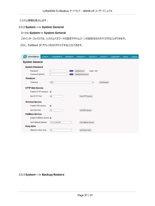 LoRaWAN To Modbus –
ゲートウェイ MS48-LR ユーザーマニュアル
Page 31 / 37
システム情報を表示します：
3.5.2 System --> System General
In the System-> System General
このインターフェイスでは、システムパスワードの設定やタイムゾーンの設定をカスタマイズすることができます。
さらに、FallBack IP アドレスをカスタマイズすることもできます。
3.5.3 System --> Backup/Restore
 