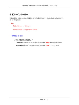 LoRaWAN To Modbus –
ゲートウェイ MS48-LR ユーザーマニュアル
Page 34 / 37
4. ビルトインサーバー
工場出荷時の MS48-LR には、申請者サーバーが内蔵されています： Node-Red、LoRaWAN サー
バー： ChirpStack
注記:
Path: Server --> Network
Server Server --> Application Server
トラブルシューティング:
1. URL が正しくジャンプしません？
ChirpStack の場合、ローカル IP アドレスとポート番号 8080 を使ってアクセスできます。
Node-Red の場合は、ローカル IP アドレスとポート番号 1880 でアクセスできます。
 