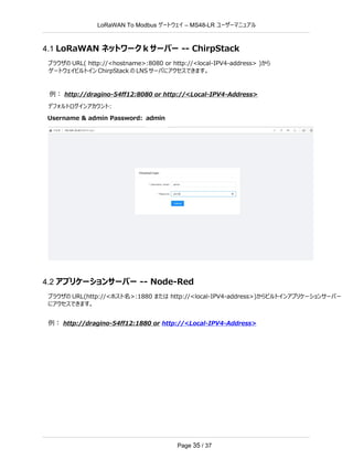 LoRaWAN To Modbus –
ゲートウェイ MS48-LR ユーザーマニュアル
Page 35 / 37
4.1 LoRaWAN ネットワーク k サーバー -- ChirpStack
ブラウザの URL( http://<hostname>:8080 or http://<local-IPV4-address> )から
ゲートウェイビルトイン ChirpStack の LNS サーバにアクセスできます。
例： http://dragino-54ff12:8080 or http://<Local-IPV4-Address>
デフォルトログインアカウント:
Username & admin Password: admin
4.2 アプリケーションサーバー -- Node-Red
ブラウザの URL(http://<ホスト名>:1880 または http://<local-IPV4-address>)からビルトインアプリケーションサーバー
にアクセスできます。
例： http://dragino-54ff12:1880 or http://<Local-IPV4-Address>
 