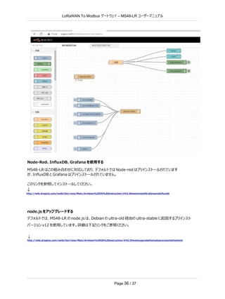 LoRaWAN To Modbus –
ゲートウェイ MS48-LR ユーザーマニュアル
Page 36 / 37
Node-Red、InﬂuxDB、Grafana を使用する
MS48-LR はこの組み合わせに対応しており、デフォルトでは Node-red はプリインストールされています
が、InﬂuxDB と Grafana はプリインストールされていません。
このリンクを参照してインストールしてください。
↓
http://wiki.dragino.com/xwiki/bin/view/Main/Armbian%20OS%20instruction/#H2.6HowtoinstallGrafanaandinfluxdb
node.js をアップグレードする
デフォルトでは、MS48-LR の node.js は、Debian の ultra-old 経由の ultra-stable に起因するプリインスト
バージョン v12 を使用しています。詳細は下記リンクをご参照ください。
↓
http://wiki.dragino.com/xwiki/bin/view/Main/Armbian%20OS%20instruction/#H2.5Howtoupgradethenodejsversiontothelatest
 