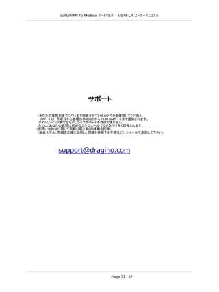 LoRaWAN To Modbus –
ゲートウェイ MS48-LR ユーザーマニュアル
Page 37 / 37
サポート
・あなたの質問がすでにウィキで回答されているかどうかを確認してください。
・サポートは、月曜日から金曜日の 09:00 から 18:00 GMT + 8 まで提供されます。
タイムゾーンが異なるため、ライブサポートを提供できません。
ただし、あなたの質問は前述のスケジュールでできるだけ早く回答されます。
・お問い合わせに関して可能な限り多くの情報を提供し
（製品モデル、問題を正確に説明し、問題を再現する手順など）、E メールで送信して下さい。
support@dragino.com
 