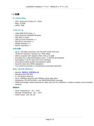 LoRaWAN To Modbus –
ゲートウェイ MS48-LR ユーザーマニュアル
Page 5 / 37
1.3 仕様
ハードウェイシステム:
• CPU: Quad-core Cortex-A7 1.2Ghz
• RAM: 512MB
• eMMC: 4GB
インターフェース:
• 10M/100M RJ45 Ports x 1
• Multi-Channel LoRaWAN Wireless
• WiFi 802.11 b/g/n
• USB 2.0 host connector x 1
• Mini-PCI E connector x 1
• RS485 Interface x 1
• RS232 Interface x 1
LoRa 仕様:
• Up to -140 dBm sensitivity with SX1250 Tx/Rx front-end
• 70 dB CW interferer rejection at 1 MHz oﬀset
• Able to operate with negative SNR, CCR up to 9dB
• Emulates 49 x LoRa demodulators and 1 x (G)FSK demodulator
• Dual digital TX & RX radio front-end interfaces
• 10 programmable parallel demodulation paths
• Dynamic data-rate (DDR) adaptation
• True antenna diversity or simultaneous dual-band operation
セルラー 4G LTE (オプション):
• Quectel: EC25-J LTE モジュール
• Standard Size SIM Slot
• 2 x 4G Sticker Antenna.
• Up to 150Mbps downlink and 50Mbps uplink data rates
• Worldwide LTE,UMTS/HSPA+ and GSM/GPRS/EDGE coverage
• MIMO technology meets demands for data rate and link reliability in modem wireless communication
systems
稼働条件:
• Work Temperature: -20 ~ 70°C
• Storage Temperature: -20 ~ 70°C
• Power Input: 12V, 2A, DC
 