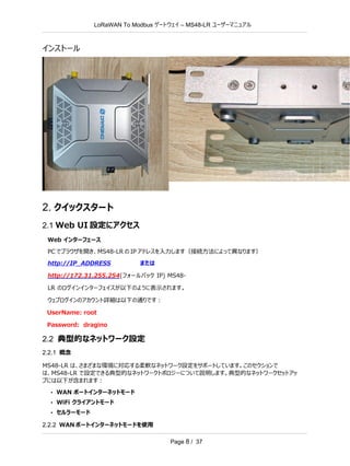LoRaWAN To Modbus –
ゲートウェイ MS48-LR ユーザーマニュアル
Page 8 / 37
インストール
2. クイックスタート
2.1 Web UI 設定にアクセス
Web インターフェース
PC でブラウザを開き、MS48-LR の IP アドレスを入力します（接続方法によって異なります）
http://IP_ADDRESS または
http://172.31.255.254(フォールバック IP) MS48-
LR のログインインターフェイスが以下のように表示されます。
ウェブログインのアカウント詳細は以下の通りです：
UserName: root
Password: dragino
2.2 典型的なネットワーク設定
2.2.1 概念
MS48-LR は、さまざまな環境に対応する柔軟なネットワーク設定をサポートしています。このセクションで
は、MS48-LR で設定できる典型的なネットワークトポロジーについて説明します。典型的なネットワークセットアッ
プには以下が含まれます：
• WAN ポートインターネットモード
• WiFi クライアントモード
• セルラーモード
2.2.2 WAN ポートインターネットモードを使用
 