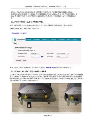 LoRaWAN To Modbus –
ゲートウェイ MS48-LR ユーザーマニュアル
Page 9 / 37
デフォルトでは、MS48-LR は WAN ポートを使用して上流ネットワークに接続するように設定されていま
す。MS48-LR の WAN ポートを上流ルーターに接続すると、MS48-LR はルーターから IP アドレスを取得し、上
流ルーター経由でインターネットにアクセスできるようになります。ネットワークの状態はホームページで確認できま
す：
2.2.3 WiFi クライアントとしてインタネットにアクセス
WiFi クライアントモードでは、MS48-LR は WiFi クライアントとして動作し、WiFi 経由で上流ルーターから
DHCP を取得します。WiFi クライアントの設定は
Network --> Wi-Fi
WiFi サーベイで WiFi AP を選択し、パスフレーズを入力し、Save & Apply をクリックして接続します。
2.2.4 ビルトイン 4G モデムでインターネットアクセス使用
ユーザーは、MS48-LR のゲートウェイのラベルに EC25-J があるかどうかを見て、3G/4G セルラーモデムがあるかどうかを判断
することができます。MS48-LR が 3G/4G セルラーモデムを搭載している場合、ユーザーはそれをメインのインターネット接続
またはバックアップとして使用することができます。まず、以下の手順に従ってマイクロ SIM カードを装着します。次に、MS48-
LR の電源を入れ、SIM カードを検出させます。
 