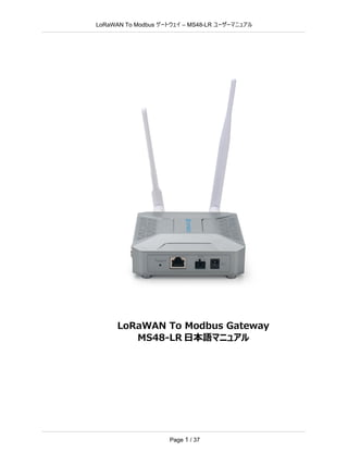 LoRaWAN To Modbus –
ゲートウェイ MS48-LR ユーザーマニュアル
Page 1 / 37
LoRaWAN To Modbus Gateway
MS48-LR 日本語マニュアル
 