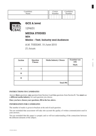 Candidate                      Centre           Candidate
                          Name                          Number            Number




                             GCE A level
                             1294/01
                             MEDIA STUDIES
                             MS4
                             Media – Text, Industry and Audience

                             A.M. TUESDAY, 15 June 2010
                             21⁄2 hours




                                                                                                         01
                   Section         Question     Media Industry Chosen           Examiner use
                                   Chosen                                          only




                                                                                                         1294 01
                                                                                     Mark

                     A

                     B

                     B

                                                                   Total (90)



INSTRUCTIONS TO CANDIDATES
Answer three questions: one question from Section A and two questions from Section B. You must use
a different media industry for each question you choose.
Once you have chosen your questions, fill in the box above.

INFORMATION FOR CANDIDATES
The number of marks is given in brackets at the end of each question.
You are reminded that assessment will take into account the quality of written communication used in
your answers.
You are reminded that this paper is synoptic and so will test understanding of the connections between
the different elements of the subject.




CJ*(S10-1294-01)
 