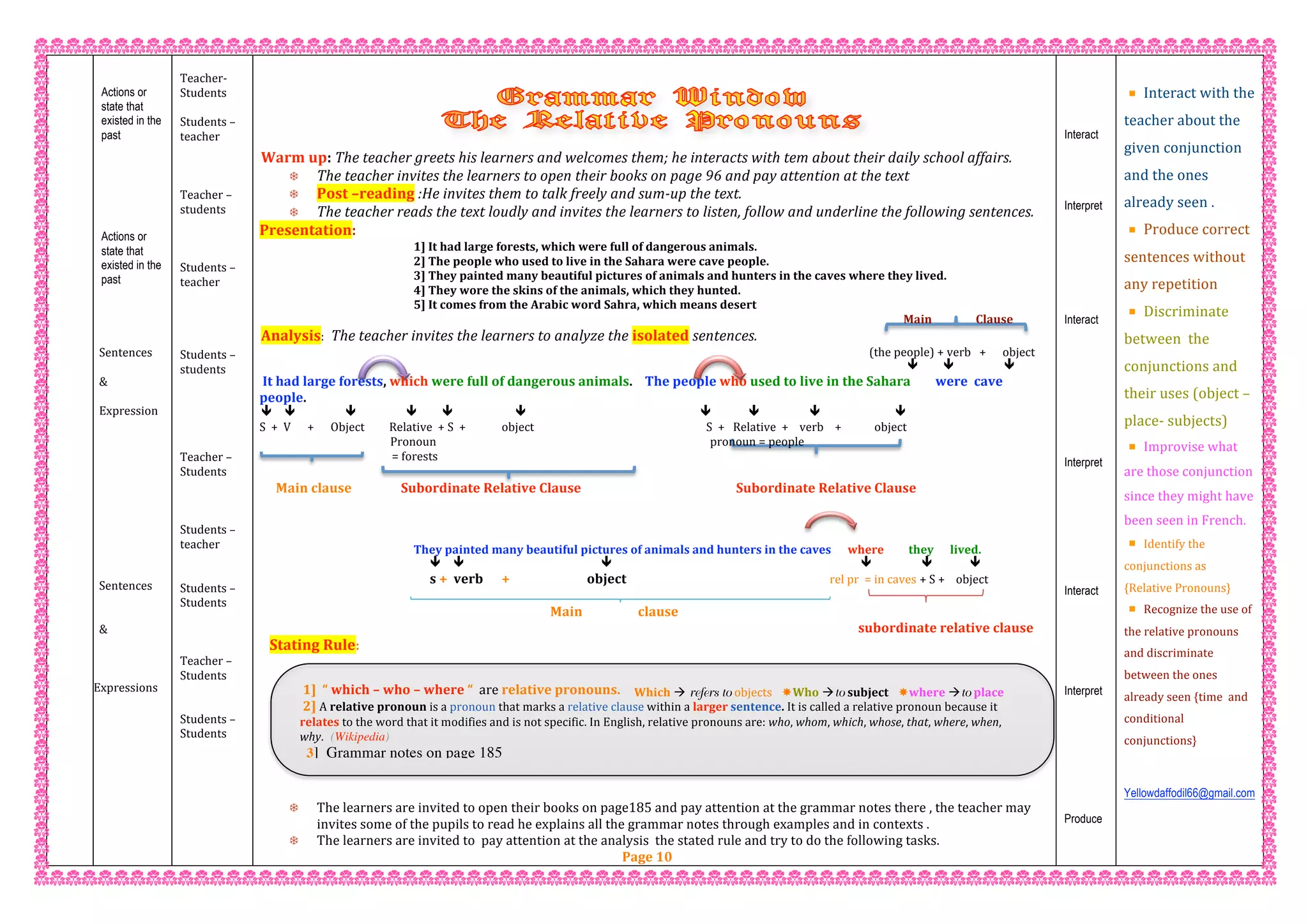  1]  “ which – who – where “  are relative pronouns. 
 2] A relative pronoun is a pronoun that marks a relative clause within a larger sentence. It is called a relative pronoun because it 
relates to the word that it modifies and is not specific. In English, relative pronouns are: who, whom, which, whose, that, where, when, 
why. (Wikipedia)  
3] Grammar notes on page 185
 
 
 
Actions or
state that
existed in the
past
 
 
 
 
 
 
Actions or
state that
existed in the
past
 
 
 
 
Sentences  
 
& 
 
Expression 
 
 
 
 
 
 
 
 
 
 
 
Sentences  
 
 
& 
 
 
 
Expressions 
 
 
 
 
 
 
 
 
 
 
 
 
Teacher‐  
Students  
 
Students – 
teacher 
 
 
 
Teacher – 
students 
 
 
 
Students – 
teacher 
 
 
 
 
Students – 
students 
 
 
 
 
 
Teacher – 
Students 
 
 
 
Students – 
teacher   
 
 
Students –  
Students 
 
 
 
Teacher –  
Students 
 
 
Students –  
Students 
 
 
 
 
 
 
 
 
Warm up: The teacher greets his learners and welcomes them; he interacts with tem about their daily school affairs. 
 The teacher invites the learners to open their books on page 96 and pay attention at the text 
 Post –reading :He invites them to talk freely and sum‐up the text. 
 The teacher reads the text loudly and invites the learners to listen, follow and underline the following sentences. 
Presentation: 
1] It had large forests, which were full of dangerous animals. 
2] The people who used to live in the Sahara were cave people. 
3] They painted many beautiful pictures of animals and hunters in the caves where they lived. 
4] They wore the skins of the animals, which they hunted. 
5] It comes from the Arabic word Sahra, which means desert         
                                                                                                                                                                                   Main                Clause 
Analysis:  The teacher invites the learners to analyze the isolated sentences.         
                                                                                                                                                                                       (the people) + verb   +      object 
                                                                                                                                                                                                                                                                                                                                      
 It had large forests, which were full of dangerous animals.    The people who used to live in the Sahara        were  cave 
people. 
          
S  +  V      +      Object         Relative  + S  +             object                                         S  +   Relative  +    verb    +            object  
          Pronoun                                                                                                    pronoun = people 
   = forests                                                                                                                                                                                                                                                      
Main clause                Subordinate Relative Clause                                          Subordinate Relative Clause 
    
 
     
They painted many beautiful pictures of animals and hunters in the caves      where         they      lived. 
         
  s +  verb      +                         object                                                                  rel pr  = in caves + S +    object    
 
                                                                                              Main                  clause                                                        
subordinate relative clause 
 Stating Rule: 
 
 
Which  refers to objects Who to subject where to place
 
 
 
 
 
 
 The learners are invited to open their books on page185 and pay attention at the grammar notes there , the teacher may 
invites some of the pupils to read he explains all the grammar notes through examples and in contexts . 
 The learners are invited to  pay attention at the analysis  the stated rule and try to do the following tasks. 
Page 10 
Interact
Interpret
Interact
Interpret
Interact
Interpret
Produce
 
Interact with the 
teacher about the 
given conjunction 
and the ones 
already seen . 
Produce correct 
sentences without 
any repetition 
Discriminate 
between  the  
conjunctions and 
their uses (object – 
place‐ subjects)  
Improvise what 
are those conjunction 
since they might have 
been seen in French. 
Identify the 
conjunctions as 
{Relative Pronouns} 
Recognize the use of 
the relative pronouns  
and discriminate 
between the ones 
already seen {time  and 
conditional 
conjunctions} 
 
Yellowdaffodil66@gmail.com
 
 
 
 
 