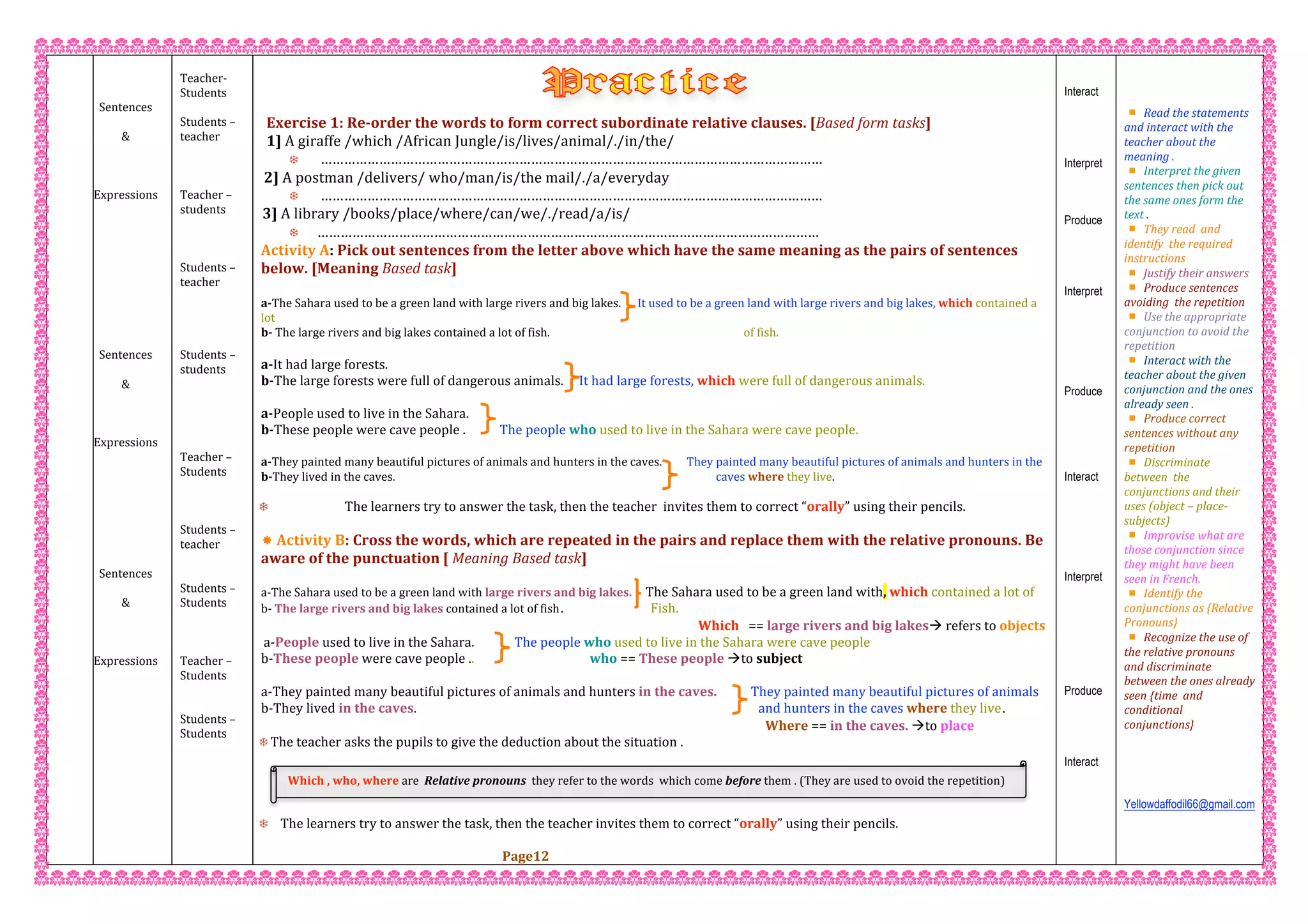  
 
 
Sentences 
 
&  
 
 
 
Expressions 
 
 
 
 
 
 
 
 
 
 
Sentences 
 
&  
 
 
 
Expressions 
 
 
 
 
 
 
 
 
Sentences 
 
&  
 
 
 
Expressions 
 
 
 
 
 
 
 
 
 
 
 
 
 
 
Teacher‐  
Students  
 
Students – 
teacher 
 
 
 
Teacher – 
students 
 
 
 
Students – 
teacher 
 
 
 
 
Students – 
students 
 
 
 
 
 
Teacher – 
Students 
 
 
 
Students – 
teacher   
 
 
Students –  
Students 
 
 
 
Teacher –  
Students 
 
 
Students –  
Students 
 
 
 
 
 
 
 
 
Exercise 1: Re‐order the words to form correct subordinate relative clauses. [Based form tasks] 
1] A giraffe /which /African Jungle/is/lives/animal/./in/the/ 
  ………………………………………………………………………………………………………………… 
2] A postman /delivers/ who/man/is/the mail/./a/everyday 
  ………………………………………………………………………………………………………………… 
3] A library /books/place/where/can/we/./read/a/is/ 
 ………………………………………………………………………………………………………………… 
Activity A: Pick out sentences from the letter above which have the same meaning as the pairs of sentences 
below. [Meaning Based task] 
 
a‐The Sahara used to be a green land with large rivers and big lakes.      It used to be a green land with large rivers and big lakes, which contained a 
lot 
b‐ The large rivers and big lakes contained a lot of fish. of fish.   
a‐It had large forests. 
b‐The large forests were full of dangerous animals.     It had large forests, which were full of dangerous animals. 
 
a‐People used to live in the Sahara. 
b‐These people were cave people .           The people who used to live in the Sahara were cave people. 
 
a‐They painted many beautiful pictures of animals and hunters in the caves.         They painted many beautiful pictures of animals and hunters in the 
b‐They lived in the caves. caves where they live. 
 
 The learners try to answer the task, then the teacher  invites them to correct “orally” using their pencils. 
 
 Activity B: Cross the words, which are repeated in the pairs and replace them with the relative pronouns. Be  
aware of the punctuation [ Meaning Based task] 
 
a‐The Sahara used to be a green land with large rivers and big lakes.     The Sahara used to be a green land with, which contained a lot of   
b‐ The large rivers and big lakes contained a lot of fish. Fish.   
                                                                                                                                              Which   == large rivers and big lakes refers to objects 
a‐People used to live in the Sahara.             The people who used to live in the Sahara were cave people 
b‐These people were cave people ..                                     who == These people to subject
a‐They painted many beautiful pictures of animals and hunters in the caves.           They painted many beautiful pictures of animals 
b‐They lived in the caves.                                                                                                               and hunters in the caves where they live.
Where == in the caves. to place 
 The teacher asks the pupils to give the deduction about the situation . 
 The learners try to answer the task, then the teacher invites them to correct “orally” using their pencils. 
 
Page12
Interact
Interpret
Produce
Interpret
Produce
Interact
Interpret
Produce
Interact
 
 
 
Read the statements  
and interact with the  
teacher about the 
meaning . 
Interpret the given 
sentences then pick out 
the same ones form the 
text . 
They read  and 
identify  the required 
instructions 
Justify their answers  
Produce sentences 
avoiding  the repetition  
Use the appropriate 
conjunction to avoid the 
repetition  
Interact with the 
teacher about the given 
conjunction and the ones 
already seen . 
Produce correct 
sentences without any 
repetition 
Discriminate 
between  the  
conjunctions and their 
uses (object – place‐ 
subjects)  
Improvise what are 
those conjunction since 
they might have been 
seen in French. 
Identify the 
conjunctions as {Relative 
Pronouns} 
Recognize the use of 
the relative pronouns  
and discriminate 
between the ones already 
seen {time  and 
conditional 
conjunctions}
 
 
 
 
Yellowdaffodil66@gmail.com
 
 
 
Which , who, where are  Relative pronouns  they refer to the words  which come before them . (They are used to ovoid the repetition)  
 
 