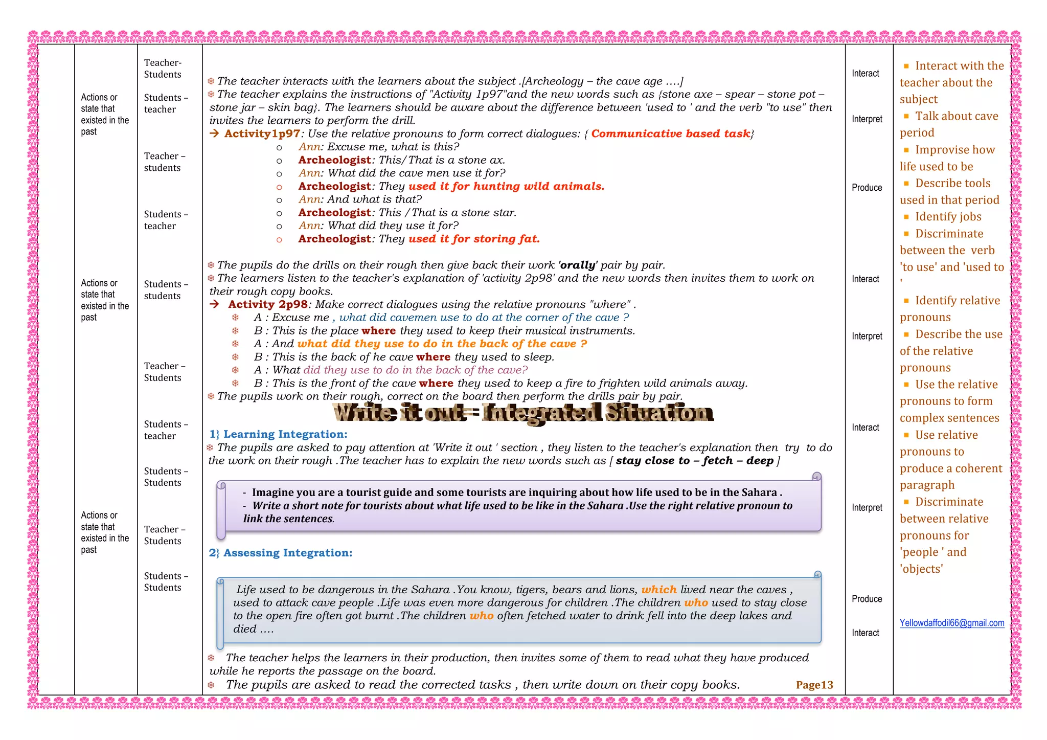 ‐ Imagine you are a tourist guide and some tourists are inquiring about how life used to be in the Sahara . 
‐ Write a short note for tourists about what life used to be like in the Sahara .Use the right relative pronoun to 
link the sentences. 
 
 Life used to be dangerous in the Sahara .You know, tigers, bears and lions, which lived near the caves ,
used to attack cave people .Life was even more dangerous for children .The children who used to stay close
to the open fire often got burnt .The children who often fetched water to drink fell into the deep lakes and
died ….
 
 
 
 
 
Actions or
state that
existed in the
past
 
 
 
 
 
 
 
 
 
 
 
 
Actions or
state that
existed in the
past
 
 
 
 
 
 
 
 
 
 
 
 
 
 
 
 
Actions or
state that
existed in the
past
 
 
 
 
 
 
 
 
 
 
 
 
 
Teacher‐  
Students  
 
Students – 
teacher 
 
 
 
Teacher – 
students 
 
 
 
Students – 
teacher 
 
 
 
 
Students – 
students 
 
 
 
 
 
Teacher – 
Students 
 
 
 
Students – 
teacher   
 
 
Students –  
Students 
 
 
 
Teacher –  
Students 
 
 
Students –  
Students 
 
 
 
 
 
 
 
 
 The teacher interacts with the learners about the subject .[Archeology – the cave age ….]
 The teacher explains the instructions of "Activity 1p97"and the new words such as {stone axe – spear – stone pot –
stone jar – skin bag}. The learners should be aware about the difference between 'used to ' and the verb "to use" then
invites the learners to perform the drill.
 Activity1p97: Use the relative pronouns to form correct dialogues: { Communicative based task}
o Ann: Excuse me, what is this?
o Archeologist: This/That is a stone ax.
o Ann: What did the cave men use it for?
o Archeologist: They used it for hunting wild animals.
o Ann: And what is that?
o Archeologist: This /That is a stone star.
o Ann: What did they use it for?
o Archeologist: They used it for storing fat.
 The pupils do the drills on their rough then give back their work 'orally' pair by pair.
 The learners listen to the teacher's explanation of 'activity 2p98' and the new words then invites them to work on
their rough copy books.
 Activity 2p98: Make correct dialogues using the relative pronouns "where" .
 A : Excuse me , what did cavemen use to do at the corner of the cave ?
 B : This is the place where they used to keep their musical instruments.
 A : And what did they use to do in the back of the cave ?
 B : This is the back of he cave where they used to sleep.
 A : What did they use to do in the back of the cave?
 B : This is the front of the cave where they used to keep a fire to frighten wild animals away.
 The pupils work on their rough, correct on the board then perform the drills pair by pair.
1} Learning Integration:
 The pupils are asked to pay attention at 'Write it out ' section , they listen to the teacher's explanation then try to do
the work on their rough .The teacher has to explain the new words such as [ stay close to – fetch – deep ]
2} Assessing Integration:
 The teacher helps the learners in their production, then invites some of them to read what they have produced
while he reports the passage on the board.
 The pupils are asked to read the corrected tasks , then write down on their copy books. Page13
Interact
Interpret
Produce
Interact
Interpret
Interact
Interpret
Produce
Interact
 
Interact with the 
teacher about the 
subject  
Talk about cave 
period  
Improvise how 
life used to be  
Describe tools 
used in that period  
Identify jobs 
Discriminate 
between the  verb 
'to use' and 'used to 
' 
Identify relative 
pronouns 
Describe the use 
of the relative 
pronouns 
Use the relative 
pronouns to form 
complex sentences  
Use relative 
pronouns to 
produce a coherent 
paragraph 
Discriminate 
between relative 
pronouns for 
'people ' and 
'objects' 
 
 
 
Yellowdaffodil66@gmail.com
 
 
 
 
 
 