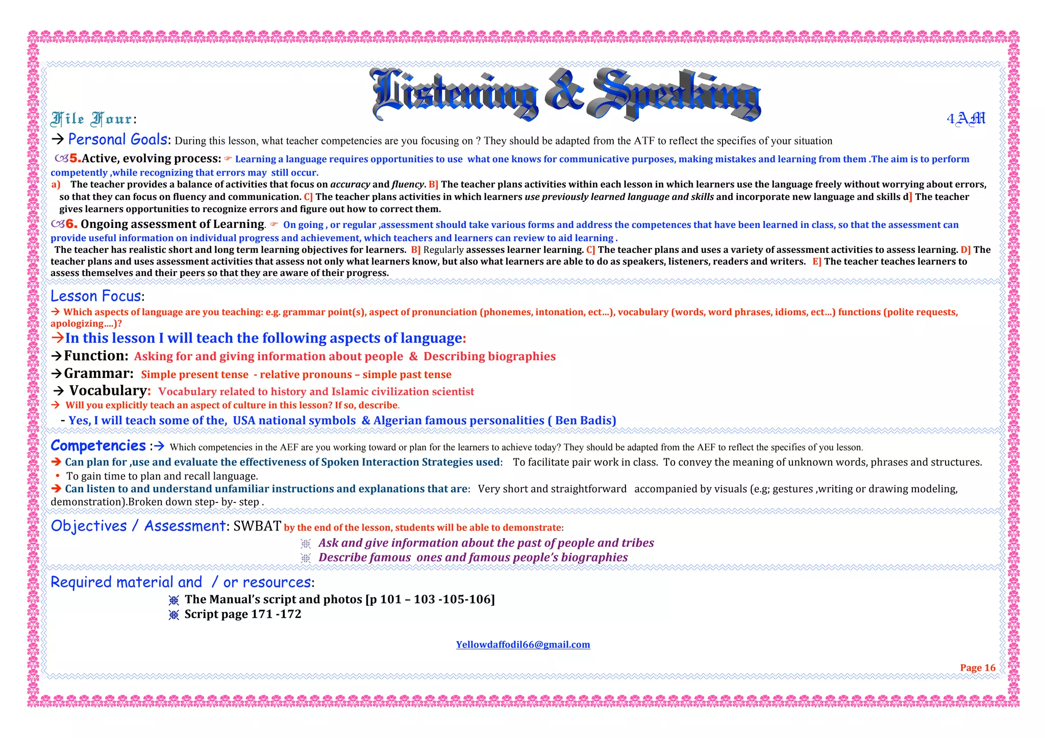  
File Four:                                                                        4AM 
 Personal Goals: During this lesson, what teacher competencies are you focusing on ? They should be adapted from the ATF to reflect the specifies of your situation
5.Active, evolving process:  Learning a language requires opportunities to use  what one knows for communicative purposes, making mistakes and learning from them .The aim is to perform 
competently ,while recognizing that errors may  still occur. 
a)  The teacher provides a balance of activities that focus on accuracy and fluency. B] The teacher plans activities within each lesson in which learners use the language freely without worrying about errors, 
so that they can focus on fluency and communication. C] The teacher plans activities in which learners use previously learned language and skills and incorporate new language and skills d] The teacher  
gives learners opportunities to recognize errors and figure out how to correct them. 
6. Ongoing assessment of Learning.   On going , or regular ,assessment should take various forms and address the competences that have been learned in class, so that the assessment can 
provide useful information on individual progress and achievement, which teachers and learners can review to aid learning . 
The teacher has realistic short and long term learning objectives for learners.  B] Regularly assesses learner learning. C] The teacher plans and uses a variety of assessment activities to assess learning. D] The 
teacher plans and uses assessment activities that assess not only what learners know, but also what learners are able to do as speakers, listeners, readers and writers.   E] The teacher teaches learners to 
assess themselves and their peers so that they are aware of their progress. 
Lesson Focus: 
 Which aspects of language are you teaching: e.g. grammar point(s), aspect of pronunciation (phonemes, intonation, ect…), vocabulary (words, word phrases, idioms, ect…) functions (polite requests, 
apologizing….)? 
In this lesson I will teach the following aspects of language: 
Function:  Asking for and giving information about people  &  Describing biographies 
Grammar:   Simple present tense  ‐ relative pronouns – simple past tense  
 Vocabulary: Vocabulary related to history and Islamic civilization scientist
  Will you explicitly teach an aspect of culture in this lesson? If so, describe. 
   ‐ Yes, I will teach some of the,  USA national symbols  & Algerian famous personalities ( Ben Badis) 
Competencies : Which competencies in the AEF are you working toward or plan for the learners to achieve today? They should be adapted from the AEF to reflect the specifies of you lesson. 
 Can plan for ,use and evaluate the effectiveness of Spoken Interaction Strategies used:    To facilitate pair work in class.  To convey the meaning of unknown words, phrases and structures. 
• To gain time to plan and recall language. 
 Can listen to and understand unfamiliar instructions and explanations that are:   Very short and straightforward   accompanied by visuals (e.g; gestures ,writing or drawing modeling, 
demonstration).Broken down step‐ by‐ step .  
Objectives / Assessment: SWBAT by the end of the lesson, students will be able to demonstrate:  
r Ask and give information about the past of people and tribes 
r Describe famous  ones and famous people’s biographies   
Required material and / or resources:  
r The Manual’s script and photos [p 101 – 103 ‐105‐106]  
r Script page 171 ‐172 
 
Yellowdaffodil66@gmail.com 
 
Page 16 
 