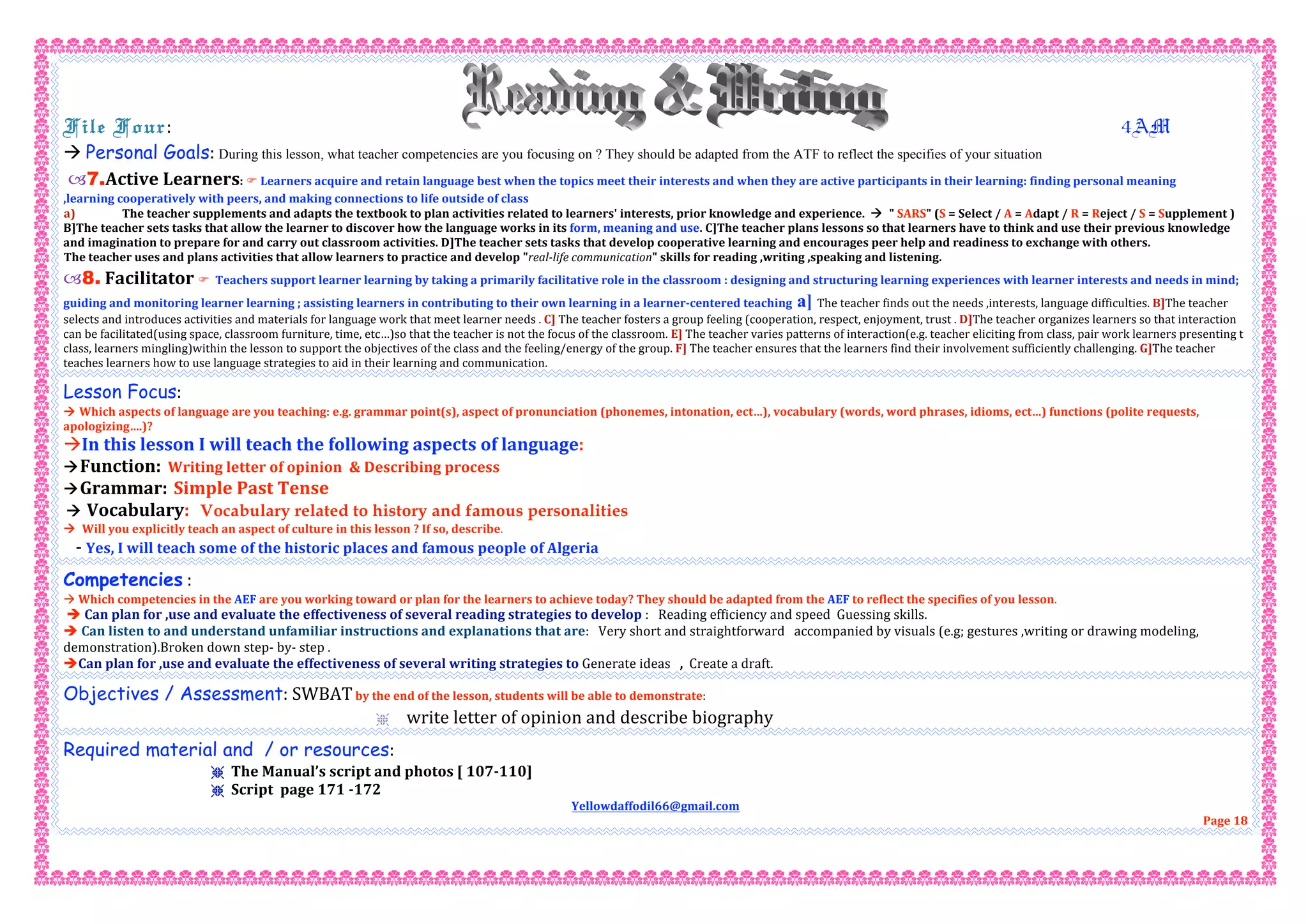File Four:                                                                        4AM 
 Personal Goals: During this lesson, what teacher competencies are you focusing on ? They should be adapted from the ATF to reflect the specifies of your situation  
7.Active Learners:  Learners acquire and retain language best when the topics meet their interests and when they are active participants in their learning: finding personal meaning 
,learning cooperatively with peers, and making connections to life outside of class 
a)  The teacher supplements and adapts the textbook to plan activities related to learners' interests, prior knowledge and experience.    " SARS" (S = Select / A = Adapt / R = Reject / S = Supplement ) 
B]The teacher sets tasks that allow the learner to discover how the language works in its form, meaning and use. C]The teacher plans lessons so that learners have to think and use their previous knowledge 
and imagination to prepare for and carry out classroom activities. D]The teacher sets tasks that develop cooperative learning and encourages peer help and readiness to exchange with others. 
The teacher uses and plans activities that allow learners to practice and develop "real‐life communication" skills for reading ,writing ,speaking and listening. 
8. Facilitator   Teachers support learner learning by taking a primarily facilitative role in the classroom : designing and structuring learning experiences with learner interests and needs in mind; 
guiding and monitoring learner learning ; assisting learners in contributing to their own learning in a learner‐centered teaching a] The teacher finds out the needs ,interests, language difficulties. B]The teacher 
selects and introduces activities and materials for language work that meet learner needs . C] The teacher fosters a group feeling (cooperation, respect, enjoyment, trust . D]The teacher organizes learners so that interaction 
can be facilitated(using space, classroom furniture, time, etc…)so that the teacher is not the focus of the classroom. E] The teacher varies patterns of interaction(e.g. teacher eliciting from class, pair work learners presenting t 
class, learners mingling)within the lesson to support the objectives of the class and the feeling/energy of the group. F] The teacher ensures that the learners find their involvement sufficiently challenging. G]The teacher 
teaches learners how to use language strategies to aid in their learning and communication. 
Lesson Focus: 
 Which aspects of language are you teaching: e.g. grammar point(s), aspect of pronunciation (phonemes, intonation, ect…), vocabulary (words, word phrases, idioms, ect…) functions (polite requests, 
apologizing….)? 
In this lesson I will teach the following aspects of language: 
Function:  Writing letter of opinion  & Describing process 
Grammar:  Simple Past Tense 
 Vocabulary: Vocabulary related to history and famous personalities
  Will you explicitly teach an aspect of culture in this lesson ? If so, describe. 
   ‐ Yes, I will teach some of the historic places and famous people of Algeria 
Competencies : 
 Which competencies in the AEF are you working toward or plan for the learners to achieve today? They should be adapted from the AEF to reflect the specifies of you lesson. 
 Can plan for ,use and evaluate the effectiveness of several reading strategies to develop :   Reading efficiency and speed  Guessing skills. 
 Can listen to and understand unfamiliar instructions and explanations that are:   Very short and straightforward   accompanied by visuals (e.g; gestures ,writing or drawing modeling, 
demonstration).Broken down step‐ by‐ step . 
Can plan for ,use and evaluate the effectiveness of several writing strategies to Generate ideas   ,  Create a draft.
Objectives / Assessment: SWBAT by the end of the lesson, students will be able to demonstrate:  
r   write letter of opinion and describe biography  
Required material and / or resources:  
r The Manual’s script and photos [ 107‐110]  
r Script  page 171 ‐172 
Yellowdaffodil66@gmail.com 
Page 18 
 