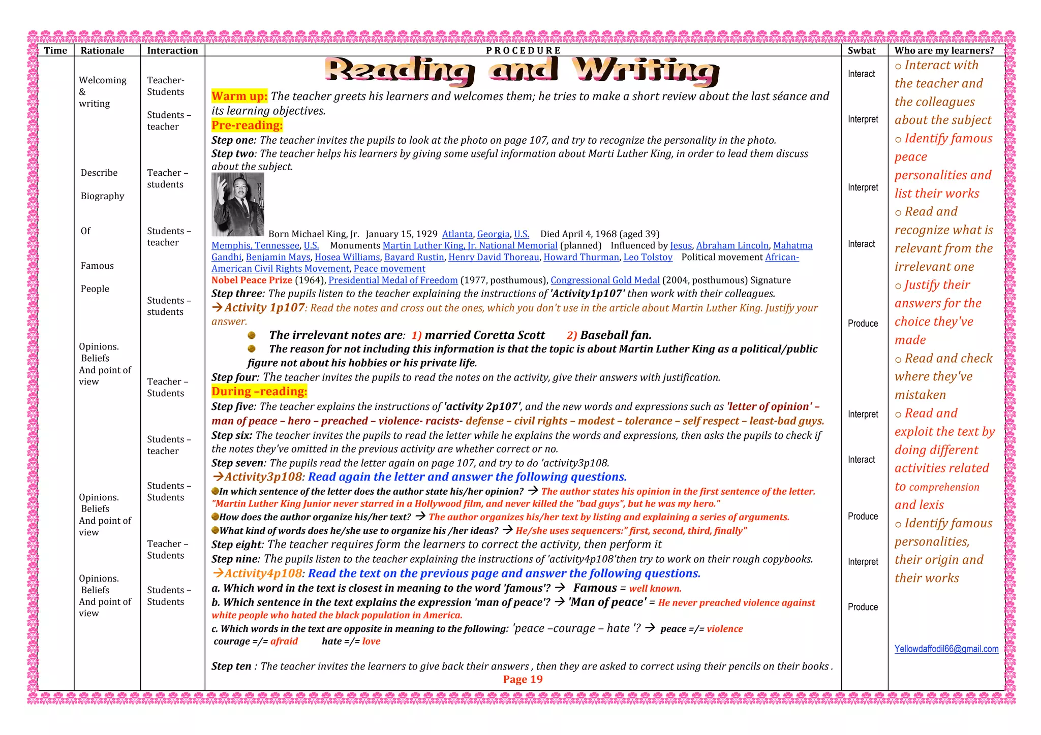 Time   Rationale  Interaction  P R O C E D U R E  Swbat  Who are my learners? 
   
Welcoming 
& 
writing 
 
 
 
 
 
Describe  
 
Biography 
 
 
Of  
 
 
Famous  
 
People 
 
 
 
 
Opinions. 
 Beliefs  
And point of 
view  
 
 
 
 
 
 
 
 
 
Opinions. 
 Beliefs  
And point of 
view  
 
 
 
Opinions. 
 Beliefs  
And point of 
view  
 
 
 
 
 
 
 
Teacher‐  
Students  
 
Students – 
teacher 
 
 
 
Teacher – 
students 
 
 
 
Students – 
teacher 
 
 
 
 
Students – 
students 
 
 
 
 
 
Teacher – 
Students 
 
 
 
Students – 
teacher   
 
 
Students –  
Students 
 
 
 
Teacher –  
Students 
 
 
Students –  
Students 
 
 
 
 
 
 
 
Warm up: The teacher greets his learners and welcomes them; he tries to make a short review about the last séance and 
its learning objectives. 
Pre‐reading: 
Step one: The teacher invites the pupils to look at the photo on page 107, and try to recognize the personality in the photo. 
Step two: The teacher helps his learners by giving some useful information about Marti Luther King, in order to lead them discuss 
about the subject. 
  Born Michael King, Jr.   January 15, 1929  Atlanta, Georgia, U.S.     Died April 4, 1968 (aged 39) 
Memphis, Tennessee, U.S.     Monuments Martin Luther King, Jr. National Memorial (planned)    Influenced by Jesus, Abraham Lincoln, Mahatma 
Gandhi, Benjamin Mays, Hosea Williams, Bayard Rustin, Henry David Thoreau, Howard Thurman, Leo Tolstoy    Political movement African‐
American Civil Rights Movement, Peace movement  
Nobel Peace Prize (1964), Presidential Medal of Freedom (1977, posthumous), Congressional Gold Medal (2004, posthumous) Signature 
Step three: The pupils listen to the teacher explaining the instructions of 'Activity1p107' then work with their colleagues. 
Activity 1p107: Read the notes and cross out the ones, which you don't use in the article about Martin Luther King. Justify your 
answer. 
The irrelevant notes are:  1) married Coretta Scott        2) Baseball fan. 
The reason for not including this information is that the topic is about Martin Luther King as a political/public 
figure not about his hobbies or his private life. 
Step four: The teacher invites the pupils to read the notes on the activity, give their answers with justification. 
During –reading: 
Step five: The teacher explains the instructions of 'activity 2p107', and the new words and expressions such as 'letter of opinion' – 
man of peace – hero – preached – violence‐ racists‐ defense – civil rights – modest – tolerance – self respect – least‐bad guys. 
Step six: The teacher invites the pupils to read the letter while he explains the words and expressions, then asks the pupils to check if 
the notes they've omitted in the previous activity are whether correct or no. 
Step seven: The pupils read the letter again on page 107, and try to do 'activity3p108. 
Activity3p108: Read again the letter and answer the following questions. 
In which sentence of the letter does the author state his/her opinion?  The author states his opinion in the first sentence of the letter. 
"Martin Luther King Junior never starred in a Hollywood film, and never killed the "bad guys", but he was my hero." 
How does the author organize his/her text?  The author organizes his/her text by listing and explaining a series of arguments. 
What kind of words does he/she use to organize his /her ideas?  He/she uses sequencers:” first, second, third, finally" 
Step eight: The teacher requires form the learners to correct the activity, then perform it  
Step nine: The pupils listen to the teacher explaining the instructions of 'activity4p108'then try to work on their rough copybooks. 
Activity4p108: Read the text on the previous page and answer the following questions. 
a. Which word in the text is closest in meaning to the word 'famous'?    Famous = well known. 
b. Which sentence in the text explains the expression 'man of peace'?  'Man of peace' = He never preached violence against 
white people who hated the black population in America. 
c. Which words in the text are opposite in meaning to the following: 'peace –courage – hate '?   peace =/= violence          
 courage =/= afraid           hate =/= love 
  
Step ten : The teacher invites the learners to give back their answers , then they are asked to correct using their pencils on their books . 
Page 19 
Interact
Interpret
Interpret
Interact
Produce
Interpret
Interact
Produce
Interpret
Produce
o Interact with 
the teacher and 
the colleagues 
about the subject 
o Identify famous 
peace 
personalities and 
list their works 
o Read and 
recognize what is 
relevant from the 
irrelevant one  
o Justify their 
answers for the 
choice they've 
made  
o Read and check 
where they've 
mistaken 
o Read and 
exploit the text by 
doing different 
activities related 
to comprehension 
and lexis  
o Identify famous 
personalities, 
their origin and 
their works 
 
 
 
Yellowdaffodil66@gmail.com
 
 
 