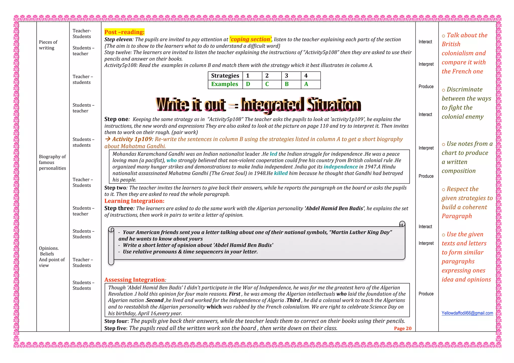  
 
 
Pieces of 
writing 
 
 
 
 
 
 
 
 
 
 
 
 
 
 
 
 
 
 
Biography of 
famous 
personalities 
 
 
 
 
 
 
 
 
 
 
 
 
 
Opinions. 
 Beliefs  
And point of 
view  
 
 
Teacher‐  
Students  
 
Students – 
teacher 
 
 
 
Teacher – 
students 
 
 
 
Students – 
teacher 
 
 
 
 
Students – 
students 
 
 
 
 
 
Teacher – 
Students 
 
 
 
Students – 
teacher   
 
 
Students –  
Students 
 
 
 
Teacher –  
Students 
 
 
Students –  
Students 
 
 
 
Post –reading: 
Step eleven: The pupils are invited to pay attention at 'coping section', listen to the teacher explaining each parts of the section 
{The aim is to show to the learners what to do to understand a difficult word} 
Step twelve: The learners are invited to listen the teacher explaining the instructions of “Activity5p108” then they are asked to use their 
pencils and answer on their books. 
Activity5p108: Read the  examples in column B and match them with the strategy which it best illustrates in column A. 
 
 
 
Step one:  Keeping the same strategy as in  “Activity5p108” The teacher asks the pupils to look at 'activity1p109', he explains the 
instructions, the new words and expressions They are also asked to look at the picture on page 110 and try to interpret it. Then invites 
them to work on their rough. (pair work) 
 Activity 1p109: Re‐write the sentences in column B using the strategies listed in column A to get a short biography 
about Mahatma Gandhi. 
Mohandas Karamchand Gandhi was an Indian nationalist leader .He led the Indian struggle for independence .He was a peace 
loving man (a pacifist), who strongly believed that non‐violent cooperation could free his country from British colonial rule .He 
organized many hunger strikes and demonstrations to make India independent .India got its independence in 1947.A Hindu 
nationalist assassinated Mahatma Gandhi (The Great Soul) in 1948.He killed him because he thought that Gandhi had betrayed 
his people. 
Step two: The teacher invites the learners to give back their answers, while he reports the paragraph on the board or asks the pupils 
to it. Then they are asked to read the whole paragraph. 
Learning Integration: 
Step three: The learners are asked to do the same work with the Algerian personality 'Abdel Hamid Ben Badis', he explains the set 
of instructions, then work in pairs to write a letter of opinion. 
 
 
Assessing Integration: 
Though 'Abdel Hamid Ben Badis' I didn't participate in the War of Independence, he was for me the greatest hero of the Algerian 
Revolution .I hold this opinion for four main reasons. First , he was among the Algerian intellectuals who laid the foundation of the 
Algerian nation .Second ,he lived and worked for the independence of Algeria .Third , he did a colossal work to teach the Algerians 
and to reestablish the Algerian personality which was rubbed by the French colonialism. We are right to celebrate Science Day on 
his birthday, April 16,every year. 
Step four: The pupils give back their answers, while the teacher leads them to correct on their books using their pencils. 
Step five: The pupils read all the written work son the board , then write down on their class.                                          Page 20 
Strategies   1  2  3  4 
Examples   D  C   B   A  
Interact
Interpret
Produce
Interact
Interpret
Produce
Interact
Interpret
Produce
 
o Talk about the 
British 
colonialism and 
compare it with 
the French one 
  
o Discriminate 
between the ways 
to fight the 
colonial enemy  
 
 
o Use notes from a 
chart to produce 
a written 
composition 
 
o Respect the 
given strategies to 
build a coherent  
Paragraph 
 
o Use the given 
texts and letters 
to form similar 
paragraphs 
expressing ones 
idea and opinions  
 
 
 
Yellowdaffodil66@gmail.com
 
‐ Your American friends sent you a letter talking about one of their national symbols, “Martin Luther King Day” 
and he wants to know about yours 
‐ Write a short letter of opinion about 'Abdel Hamid Ben Badis' 
‐ Use relative pronouns & time sequencers in your letter. 
 
 
