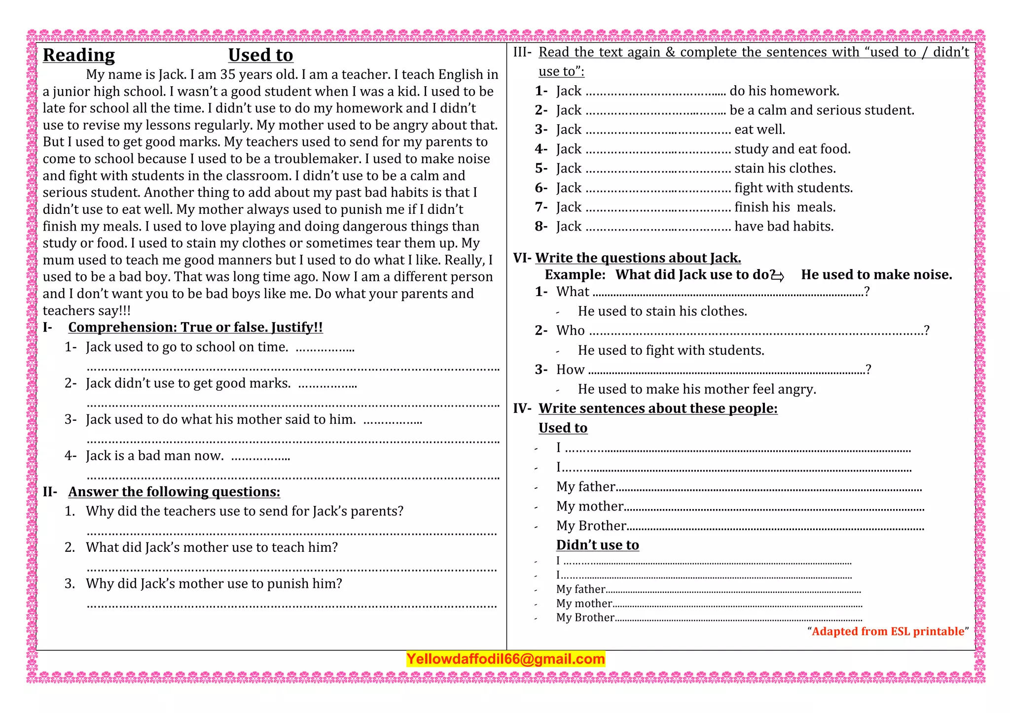 Reading           Used to 
  My name is Jack. I am 35 years old. I am a teacher. I teach English in 
a junior high school. I wasn’t a good student when I was a kid. I used to be 
late for school all the time. I didn’t use to do my homework and I didn’t 
use to revise my lessons regularly. My mother used to be angry about that. 
But I used to get good marks. My teachers used to send for my parents to 
come to school because I used to be a troublemaker. I used to make noise 
and fight with students in the classroom. I didn’t use to be a calm and 
serious student. Another thing to add about my past bad habits is that I 
didn’t use to eat well. My mother always used to punish me if I didn’t 
finish my meals. I used to love playing and doing dangerous things than 
study or food. I used to stain my clothes or sometimes tear them up. My 
mum used to teach me good manners but I used to do what I like. Really, I 
used to be a bad boy. That was long time ago. Now I am a different person 
and I don’t want you to be bad boys like me. Do what your parents and 
teachers say!!!  
I‐ Comprehension: True or false. Justify!! 
1‐ Jack used to go to school on time.  …………….. 
……………………………………………………………………………………………………. 
2‐ Jack didn’t use to get good marks.  …………….. 
……………………………………………………………………………………………………. 
3‐ Jack used to do what his mother said to him.  …………….. 
……………………………………………………………………………………………………. 
4‐ Jack is a bad man now.  …………….. 
……………………………………………………………………………………………………. 
II‐ Answer the following questions: 
1. Why did the teachers use to send for Jack’s parents? 
…………………………………………………………………………………………………… 
2. What did Jack’s mother use to teach him? 
…………………………………………………………………………………………………… 
3. Why did Jack’s mother use to punish him? 
…………………………………………………………………………………………………… 
 
III‐ Read the text again & complete the sentences with “used to / didn’t 
use to”: 
1‐ Jack ……………………………….... do his homework. 
2‐ Jack …………………………..…….. be a calm and serious student. 
3‐ Jack ……………………..…………… eat well. 
4‐ Jack ……………………..…………… study and eat food. 
5‐ Jack ……………………..…………… stain his clothes. 
6‐ Jack ……………………..…………… fight with students. 
7‐ Jack ……………………..…………… finish his  meals. 
8‐ Jack ……………………..…………… have bad habits. 
VI‐ Write the questions about Jack.     
          Example:   What did Jack use to do?        He used to make noise. 
1‐ What ............................................................................................? 
- He used to stain his clothes. 
2‐ Who …………………………………………………………………………………? 
- He used to fight with students. 
3‐ How ..............................................................................................? 
- He used to make his mother feel angry. 
IV‐ Write sentences about these people: 
Used to 
- I …………....................................................................................................... 
- I………............................................................................................................ 
- My father........................................................................................................  
- My mother...................................................................................................... 
- My Brother..................................................................................................... 
Didn’t use to 
- I …………....................................................................................................... 
- I………............................................................................................................ 
- My father........................................................................................................  
- My mother...................................................................................................... 
- My Brother..................................................................................................... 
“Adapted from ESL printable” 
Yellowdaffodil66@gmail.com
 