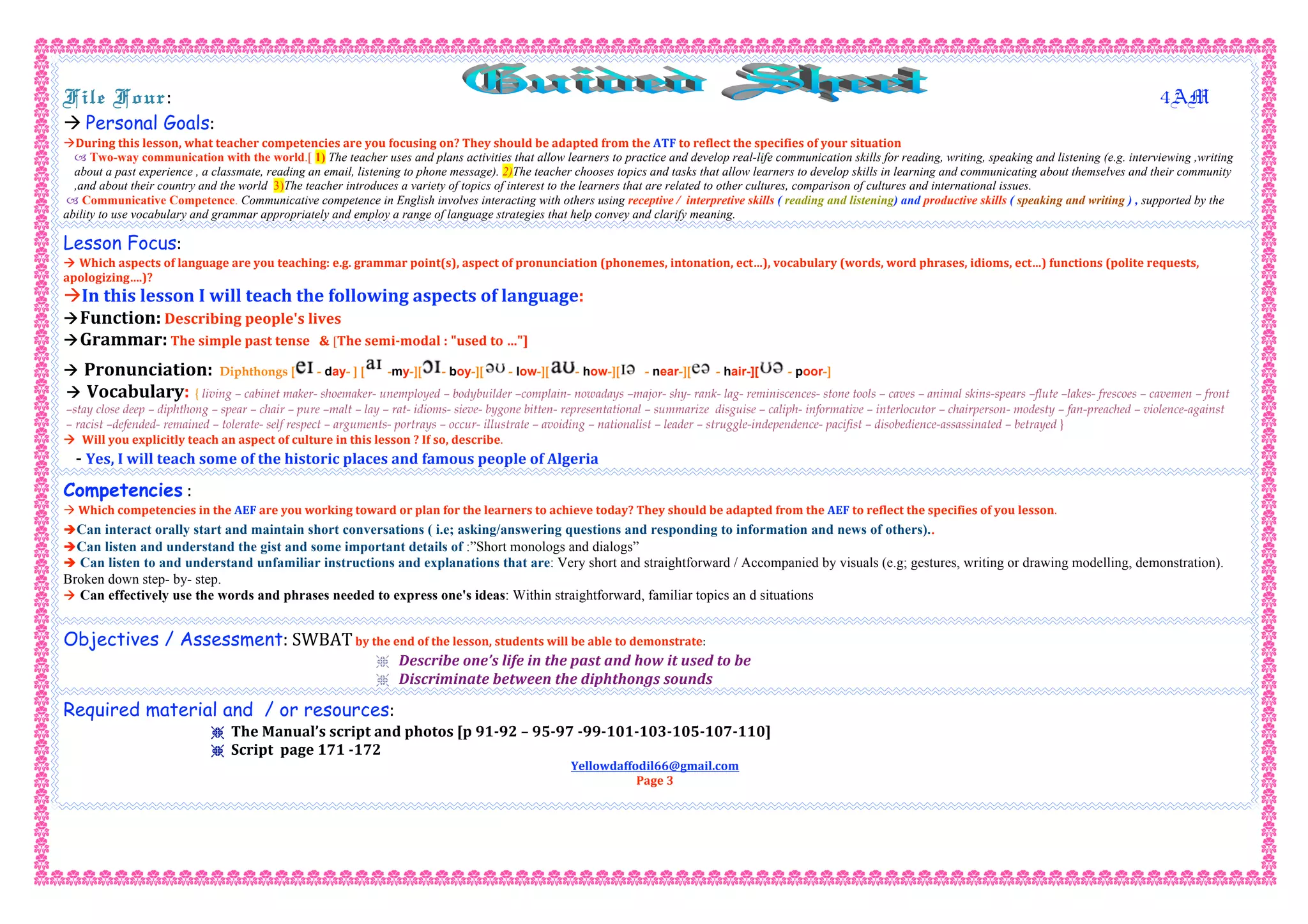 File Four:                                                                        4AM 
 Personal Goals:  
During this lesson, what teacher competencies are you focusing on? They should be adapted from the ATF to reflect the specifies of your situation  
 Two-way communication with the world.[ 1) The teacher uses and plans activities that allow learners to practice and develop real-life communication skills for reading, writing, speaking and listening (e.g. interviewing ,writing
about a past experience , a classmate, reading an email, listening to phone message). 2)The teacher chooses topics and tasks that allow learners to develop skills in learning and communicating about themselves and their community
,and about their country and the world 3)The teacher introduces a variety of topics of interest to the learners that are related to other cultures, comparison of cultures and international issues.
 Communicative Competence. Communicative competence in English involves interacting with others using receptive / interpretive skills ( reading and listening) and productive skills ( speaking and writing ) , supported by the
ability to use vocabulary and grammar appropriately and employ a range of language strategies that help convey and clarify meaning.
Lesson Focus: 
 Which aspects of language are you teaching: e.g. grammar point(s), aspect of pronunciation (phonemes, intonation, ect…), vocabulary (words, word phrases, idioms, ect…) functions (polite requests, 
apologizing….)? 
In this lesson I will teach the following aspects of language: 
Function: Describing people's lives 
Grammar: The simple past tense   & [The semi‐modal : "used to …"] 
 Pronunciation: Diphthongs [ - day- ] [ -my-][ - boy-][ - low-][ - how-][ - near-][ - hair-][ - poor-] 
 Vocabulary: { living – cabinet maker- shoemaker- unemployed – bodybuilder –complain- nowadays –major- shy- rank- lag- reminiscences- stone tools – caves – animal skins-spears –flute –lakes- frescoes – cavemen – front
–stay close deep – diphthong – spear – chair – pure –malt – lay – rat- idioms- sieve- bygone bitten- representational – summarize disguise – caliph- informative – interlocutor – chairperson- modesty – fan-preached – violence-against
– racist –defended- remained – tolerate- self respect – arguments- portrays – occur- illustrate – avoiding – nationalist – leader – struggle-independence- pacifist – disobedience-assassinated – betrayed }
  Will you explicitly teach an aspect of culture in this lesson ? If so, describe. 
   ‐ Yes, I will teach some of the historic places and famous people of Algeria 
Competencies : 
 Which competencies in the AEF are you working toward or plan for the learners to achieve today? They should be adapted from the AEF to reflect the specifies of you lesson. 
Can interact orally start and maintain short conversations ( i.e; asking/answering questions and responding to information and news of others)..
Can listen and understand the gist and some important details of :”Short monologs and dialogs”
 Can listen to and understand unfamiliar instructions and explanations that are: Very short and straightforward / Accompanied by visuals (e.g; gestures, writing or drawing modelling, demonstration).
Broken down step- by- step.
 Can effectively use the words and phrases needed to express one's ideas: Within straightforward, familiar topics an d situations
 
Objectives / Assessment: SWBAT by the end of the lesson, students will be able to demonstrate:  
r Describe one’s life in the past and how it used to be 
r Discriminate between the diphthongs sounds  
Required material and / or resources:  
r The Manual’s script and photos [p 91‐92 – 95‐97 ‐99‐101‐103‐105‐107‐110]  
r Script  page 171 ‐172 
Yellowdaffodil66@gmail.com 
Page 3 
 
 
 
 