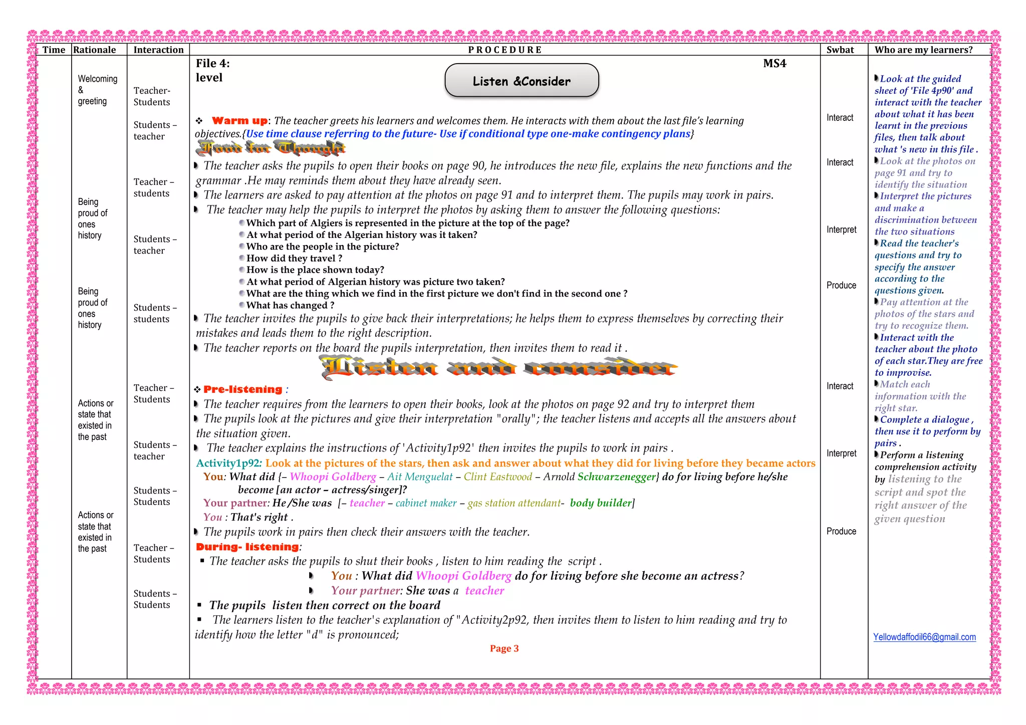 Listen &Consider
Time   Rationale  Interaction  P R O C E D U R E  Swbat  Who are my learners? 
   
Welcoming
&
greeting
Being
proud of
ones
history
Being
proud of
ones
history
Actions or
state that
existed in
the past
Actions or
state that
existed in
the past
 
 
Teacher‐  
Students  
 
Students – 
teacher 
 
 
 
Teacher – 
students 
 
 
 
Students – 
teacher 
 
 
 
 
Students – 
students 
 
 
 
 
 
Teacher – 
Students 
 
 
 
Students – 
teacher   
 
 
Students –  
Students 
 
 
 
Teacher –  
Students 
 
 
Students –  
Students 
 
 
 
 
 
 
File 4:                                                                                                          MS4 
level 
 
 
 Warm up: The teacher greets his learners and welcomes them. He interacts with them about the last file’s learning 
objectives.{Use time clause referring to the future‐ Use if conditional type one‐make contingency plans}  
The teacher asks the pupils to open their books on page 90, he introduces the new file, explains the new functions and the
grammar .He may reminds them about they have already seen.
The learners are asked to pay attention at the photos on page 91 and to interpret them. The pupils may work in pairs.
The teacher may help the pupils to interpret the photos by asking them to answer the following questions:
Which part of Algiers is represented in the picture at the top of the page?
At what period of the Algerian history was it taken?
Who are the people in the picture?
How did they travel ?
How is the place shown today?
At what period of Algerian history was picture two taken?
What are the thing which we find in the first picture we don't find in the second one ?
What has changed ?
The teacher invites the pupils to give back their interpretations; he helps them to express themselves by correcting their
mistakes and leads them to the right description.
The teacher reports on the board the pupils interpretation, then invites them to read it .
 Pre-listening :
The teacher requires from the learners to open their books, look at the photos on page 92 and try to interpret them
The pupils look at the pictures and give their interpretation "orally"; the teacher listens and accepts all the answers about
the situation given.
The teacher explains the instructions of 'Activity1p92' then invites the pupils to work in pairs .
Activity1p92: Look at the pictures of the stars, then ask and answer about what they did for living before they became actors
You: What did {– Whoopi Goldberg – Ait Menguelat – Clint Eastwood – Arnold Schwarzenegger} do for living before he/she
become [an actor – actress/singer]?
Your partner: He /She was [– teacher – cabinet maker – gas station attendant- body builder]
You : That's right .
The pupils work in pairs then check their answers with the teacher.
During- listening:
 The teacher asks the pupils to shut their books , listen to him reading the script .
You : What did Whoopi Goldberg do for living before she become an actress?
Your partner: She was a teacher
 The pupils listen then correct on the board
 The learners listen to the teacher's explanation of "Activity2p92, then invites them to listen to him reading and try to
identify how the letter "d" is pronounced;
Page 3 
 
 
Interact
Interact
Interpret
Produce
Interact
Interpret
Produce
 
Look at the guided
sheet of 'File 4p90' and
interact with the teacher
about what it has been
learnt in the previous
files, then talk about
what 's new in this file .
Look at the photos on
page 91 and try to
identify the situation
Interpret the pictures
and make a
discrimination between
the two situations
Read the teacher's
questions and try to
specify the answer
according to the
questions given.
Pay attention at the
photos of the stars and
try to recognize them.
Interact with the
teacher about the photo
of each star.They are free
to improvise.
Match each
information with the
right star.
Complete a dialogue ,
then use it to perform by
pairs .
Perform a listening
comprehension activity
by listening to the
script and spot the
right answer of the
given question
Yellowdaffodil66@gmail.com
 