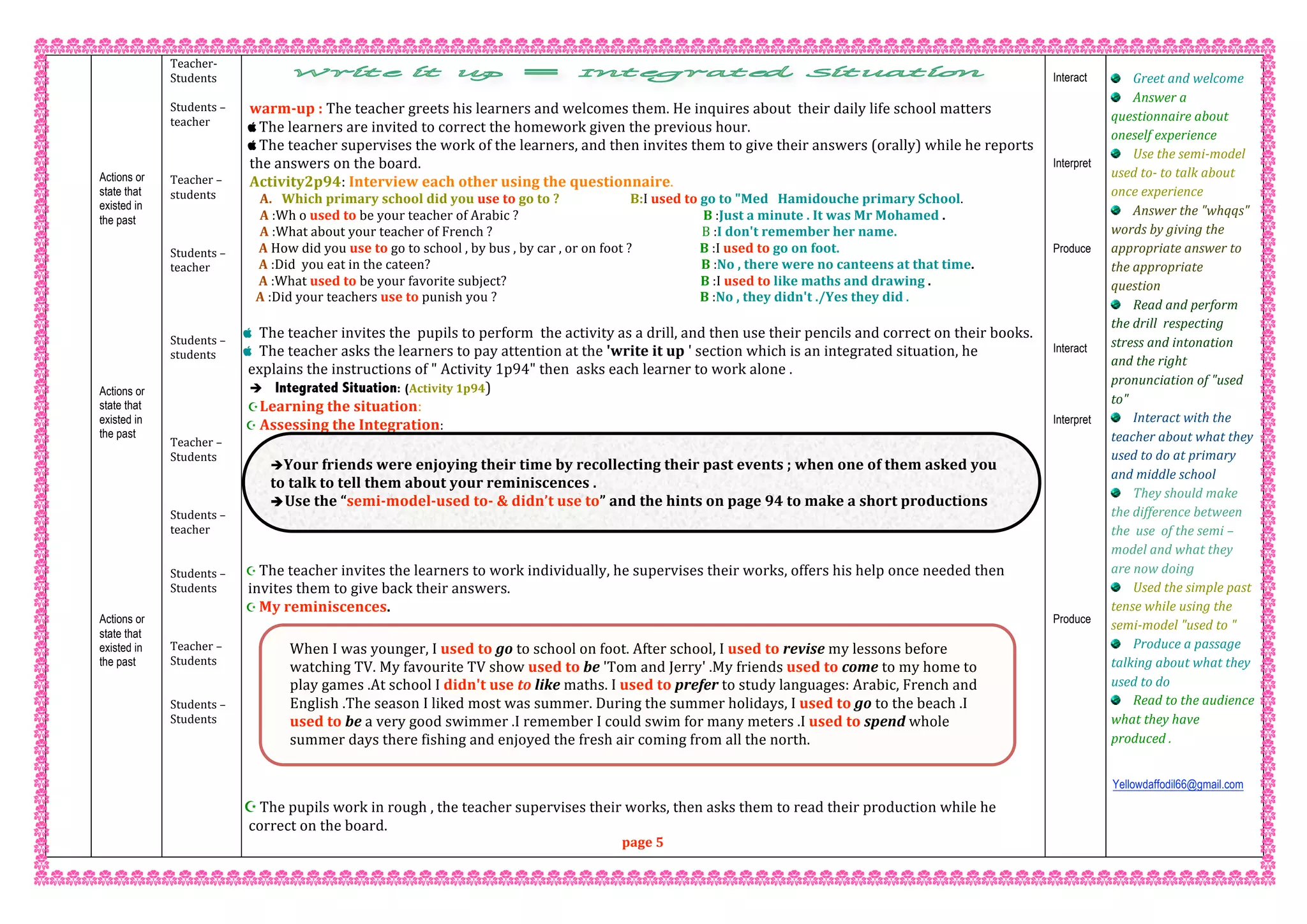 Actions or
state that
existed in
the past
Actions or
state that
existed in
the past
Actions or
state that
existed in
the past
Teacher‐  
Students  
 
Students – 
teacher 
 
 
 
Teacher – 
students 
 
 
 
Students – 
teacher 
 
 
 
 
Students – 
students 
 
 
 
 
 
Teacher – 
Students 
 
 
 
Students – 
teacher   
 
 
Students –  
Students 
 
 
 
Teacher –  
Students 
 
 
Students –  
Students 
 
 
 
 
 
 
 
 
 
 
warm‐up : The teacher greets his learners and welcomes them. He inquires about  their daily life school matters 
 The learners are invited to correct the homework given the previous hour. 
 The teacher supervises the work of the learners, and then invites them to give their answers (orally) while he reports 
the answers on the board. 
Activity2p94: Interview each other using the questionnaire. 
A. Which primary school did you use to go to ?                       B:I used to go to "Med   Hamidouche primary School.  
A :Wh o used to be your teacher of Arabic ?                                                            B :Just a minute . It was Mr Mohamed . 
A :What about your teacher of French ?                                                                    B :I don't remember her name. 
   A How did you use to go to school , by bus , by car , or on foot ?                      B :I used to go on foot. 
   A :Did  you eat in the cateen?                                                                                        B :No , there were no canteens at that time. 
   A :What used to be your favorite subject?                                                               B :I used to like maths and drawing . 
  A :Did your teachers use to punish you ?                                                                  B :No , they didn't ./Yes they did . 
 
 The teacher invites the  pupils to perform  the activity as a drill, and then use their pencils and correct on their books. 
 The teacher asks the learners to pay attention at the 'write it up ' section which is an integrated situation, he 
explains the instructions of " Activity 1p94" then  asks each learner to work alone . 
 Integrated Situation: (Activity 1p94)  
Learning the situation: 
 Assessing the Integration:  
 
 The teacher invites the learners to work individually, he supervises their works, offers his help once needed then 
invites them to give back their answers. 
 My reminiscences. 
 
 The pupils work in rough , the teacher supervises their works, then asks them to read their production while he 
correct on the board. 
page 5
Interact
Interpret
Produce
Interact
Interpret
Produce
Greet and welcome 
Answer a 
questionnaire about 
oneself experience 
Use the semi‐model  
used to‐ to talk about 
once experience 
Answer the "whqqs" 
words by giving the 
appropriate answer to 
the appropriate 
question 
Read and perform 
the drill  respecting 
stress and intonation 
and the right 
pronunciation of "used 
to" 
Interact with the 
teacher about what they 
used to do at primary 
and middle school 
They should make 
the difference between 
the  use  of the semi –
model and what they 
are now doing 
Used the simple past 
tense while using the 
semi‐model "used to " 
Produce a passage 
talking about what they 
used to do 
Read to the audience 
what they have 
produced . 
Yellowdaffodil66@gmail.com
 
 
 
Your friends were enjoying their time by recollecting their past events ; when one of them asked you 
to talk to tell them about your reminiscences . 
Use the “semi‐model‐used to‐ & didn’t use to” and the hints on page 94 to make a short productions 
about your reminiscences . 
When I was younger, I used to go to school on foot. After school, I used to revise my lessons before 
watching TV. My favourite TV show used to be 'Tom and Jerry' .My friends used to come to my home to 
play games .At school I didn't use to like maths. I used to prefer to study languages: Arabic, French and 
English .The season I liked most was summer. During the summer holidays, I used to go to the beach .I 
used to be a very good swimmer .I remember I could swim for many meters .I used to spend whole 
summer days there fishing and enjoyed the fresh air coming from all the north. 
 
 
 
 