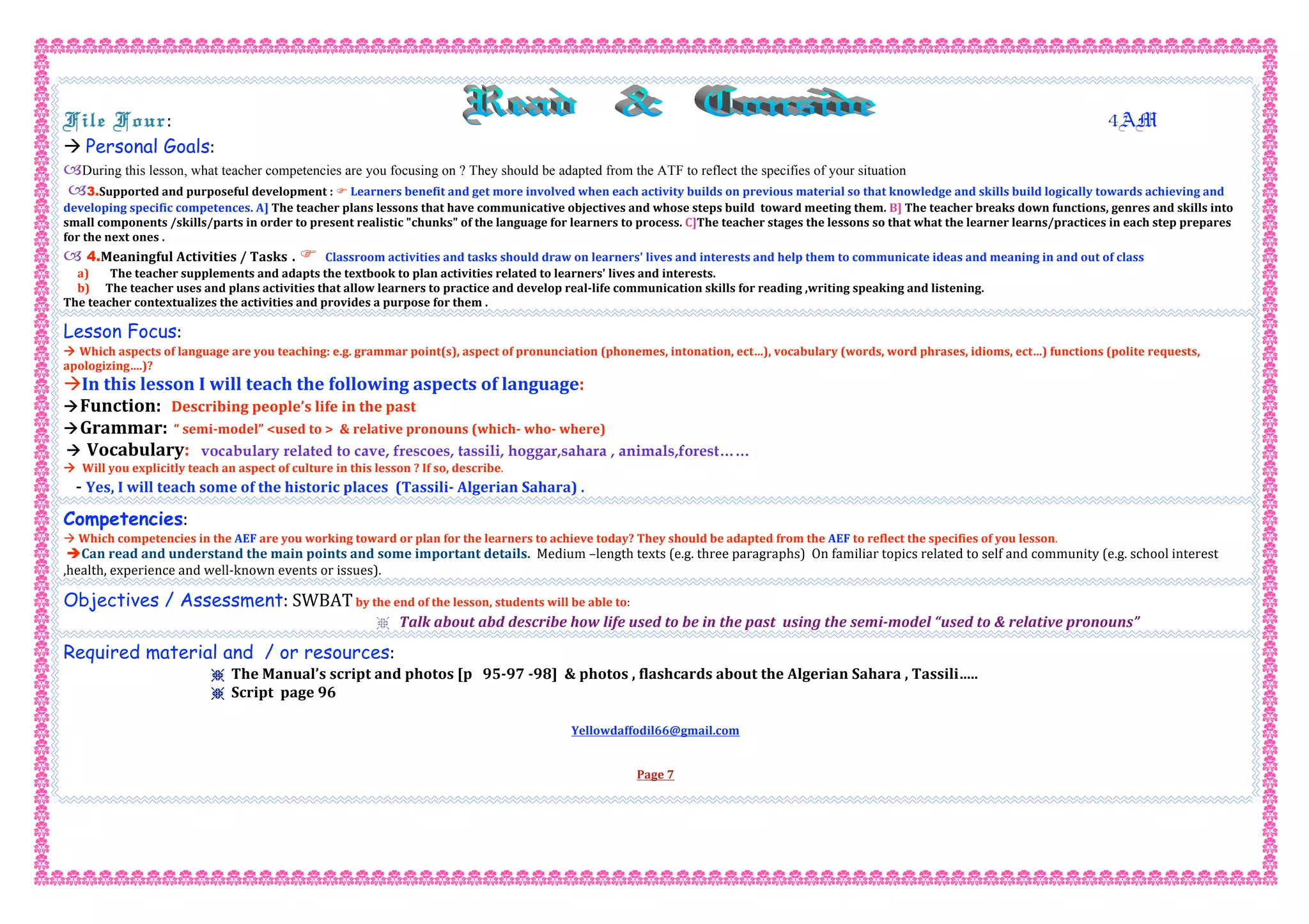  
File Four:                                                                        4AM 
 Personal Goals:  
During this lesson, what teacher competencies are you focusing on ? They should be adapted from the ATF to reflect the specifies of your situation
3.Supported and purposeful development :  Learners benefit and get more involved when each activity builds on previous material so that knowledge and skills build logically towards achieving and 
developing specific competences. A] The teacher plans lessons that have communicative objectives and whose steps build  toward meeting them. B] The teacher breaks down functions, genres and skills into 
small components /skills/parts in order to present realistic "chunks" of the language for learners to process. C]The teacher stages the lessons so that what the learner learns/practices in each step prepares 
for the next ones . 
 4.Meaningful Activities / Tasks .   Classroom activities and tasks should draw on learners' lives and interests and help them to communicate ideas and meaning in and out of class 
a) The teacher supplements and adapts the textbook to plan activities related to learners' lives and interests. 
b) The teacher uses and plans activities that allow learners to practice and develop real‐life communication skills for reading ,writing speaking and listening. 
The teacher contextualizes the activities and provides a purpose for them .
Lesson Focus: 
 Which aspects of language are you teaching: e.g. grammar point(s), aspect of pronunciation (phonemes, intonation, ect…), vocabulary (words, word phrases, idioms, ect…) functions (polite requests, 
apologizing….)? 
In this lesson I will teach the following aspects of language: 
Function:   Describing people’s life in the past 
Grammar:  “ semi‐model” <used to >  & relative pronouns (which‐ who‐ where) 
 Vocabulary: vocabulary related to cave, frescoes, tassili, hoggar,sahara , animals,forest……
  Will you explicitly teach an aspect of culture in this lesson ? If so, describe. 
   ‐ Yes, I will teach some of the historic places  (Tassili‐ Algerian Sahara) . 
Competencies: 
 Which competencies in the AEF are you working toward or plan for the learners to achieve today? They should be adapted from the AEF to reflect the specifies of you lesson. 
Can read and understand the main points and some important details.  Medium –length texts (e.g. three paragraphs)  On familiar topics related to self and community (e.g. school interest 
,health, experience and well‐known events or issues). 
Objectives / Assessment: SWBAT by the end of the lesson, students will be able to:  
r Talk about abd describe how life used to be in the past  using the semi‐model “used to & relative pronouns”   
Required material and / or resources:  
r The Manual’s script and photos [p   95‐97 ‐98]  & photos , flashcards about the Algerian Sahara , Tassili….. 
r Script  page 96   
 
Yellowdaffodil66@gmail.com 
 
 
Page 7 
 
 
 
 