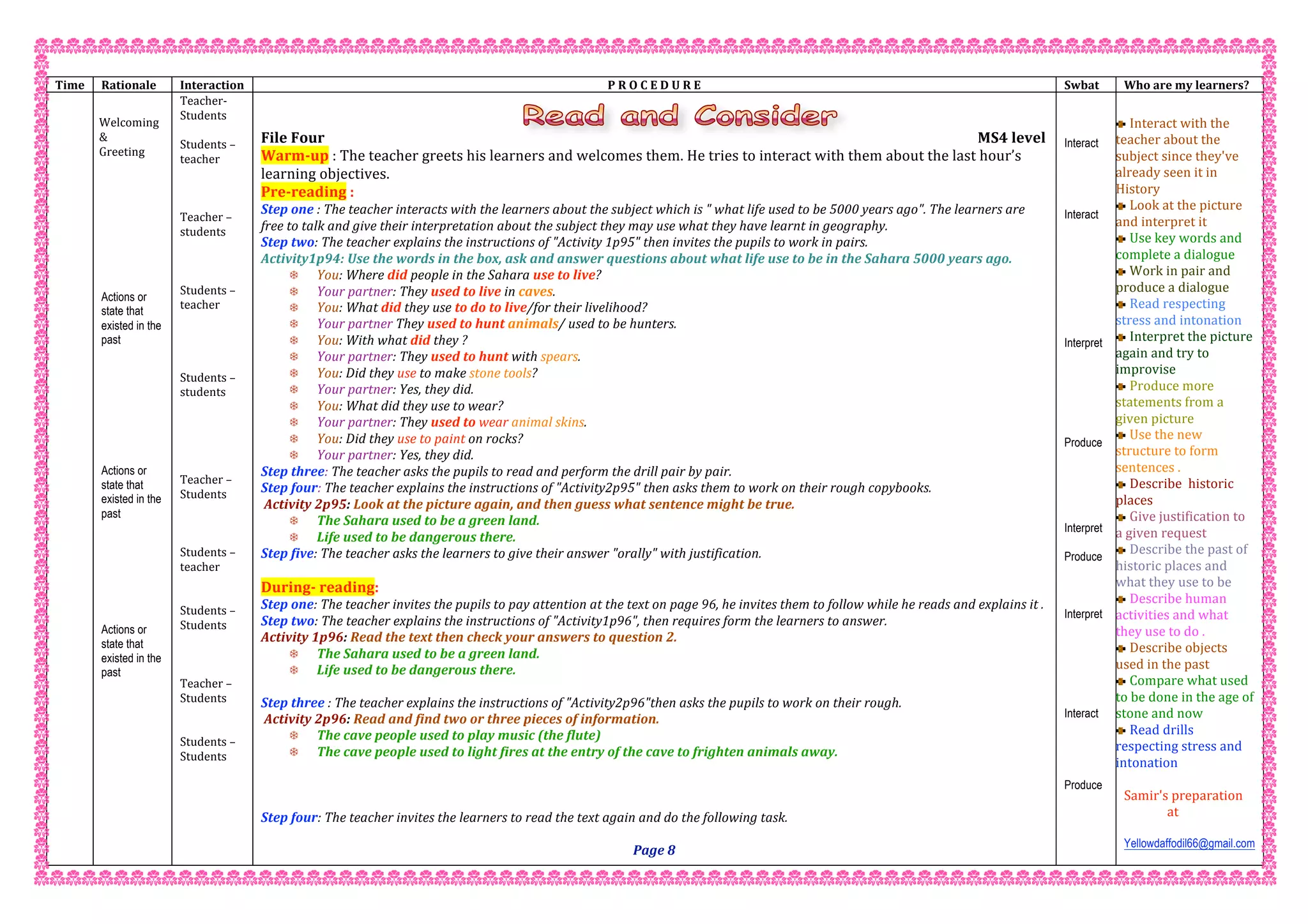  
Time   Rationale  Interaction  P R O C E D U R E  Swbat  Who are my learners? 
   
Welcoming  
&  
Greeting 
 
 
 
 
 
 
 
 
 
Actions or
state that
existed in the
past
 
 
 
 
 
 
 
 
Actions or
state that
existed in the
past
 
 
 
 
 
 
 
Actions or
state that
existed in the
past
 
 
 
 
 
 
 
 
 
 
 
 
Teacher‐  
Students  
 
Students – 
teacher 
 
 
 
Teacher – 
students 
 
 
 
Students – 
teacher 
 
 
 
 
Students – 
students 
 
 
 
 
 
Teacher – 
Students 
 
 
 
Students – 
teacher   
 
 
Students –  
Students 
 
 
 
Teacher –  
Students 
 
 
Students –  
Students 
 
 
 
 
 
 
 
File Four                                                        MS4 level 
Warm‐up : The teacher greets his learners and welcomes them. He tries to interact with them about the last hour’s 
learning objectives. 
Pre‐reading : 
Step one : The teacher interacts with the learners about the subject which is " what life used to be 5000 years ago". The learners are 
free to talk and give their interpretation about the subject they may use what they have learnt in geography. 
Step two: The teacher explains the instructions of "Activity 1p95" then invites the pupils to work in pairs. 
Activity1p94: Use the words in the box, ask and answer questions about what life use to be in the Sahara 5000 years ago. 
 You: Where did people in the Sahara use to live? 
 Your partner: They used to live in caves. 
 You: What did they use to do to live/for their livelihood? 
 Your partner They used to hunt animals/ used to be hunters. 
 You: With what did they ? 
 Your partner: They used to hunt with spears. 
 You: Did they use to make stone tools? 
 Your partner: Yes, they did. 
 You: What did they use to wear? 
 Your partner: They used to wear animal skins. 
 You: Did they use to paint on rocks? 
 Your partner: Yes, they did. 
Step three: The teacher asks the pupils to read and perform the drill pair by pair. 
Step four: The teacher explains the instructions of "Activity2p95" then asks them to work on their rough copybooks. 
 Activity 2p95: Look at the picture again, and then guess what sentence might be true. 
 The Sahara used to be a green land. 
 Life used to be dangerous there. 
Step five: The teacher asks the learners to give their answer "orally" with justification. 
 
During‐ reading: 
Step one: The teacher invites the pupils to pay attention at the text on page 96, he invites them to follow while he reads and explains it . 
Step two: The teacher explains the instructions of "Activity1p96", then requires form the learners to answer. 
Activity 1p96: Read the text then check your answers to question 2. 
 The Sahara used to be a green land. 
 Life used to be dangerous there. 
 
Step three : The teacher explains the instructions of "Activity2p96"then asks the pupils to work on their rough. 
 Activity 2p96: Read and find two or three pieces of information.  
 The cave people used to play music (the flute) 
 The cave people used to light fires at the entry of the cave to frighten animals away.  
 
 
 
Step four: The teacher invites the learners to read the text again and do the following task. 
 
Page 8 
Interact
Interact
Interpret
Produce
Interpret
Produce
Interpret
Interact
Produce
 
Interact with the 
teacher about the 
subject since they've 
already seen it in 
History 
Look at the picture 
and interpret it 
Use key words and 
complete a dialogue 
Work in pair and 
produce a dialogue 
Read respecting 
stress and intonation  
Interpret the picture 
again and try to 
improvise 
Produce more 
statements from a 
given picture  
Use the new 
structure to form 
sentences . 
Describe  historic 
places  
Give justification to 
a given request  
Describe the past of 
historic places and 
what they use to be  
Describe human 
activities and what 
they use to do . 
Describe objects 
used in the past 
Compare what used 
to be done in the age of 
stone and now  
Read drills 
respecting stress and 
intonation  
 
Samir's preparation 
              at 
 
Yellowdaffodil66@gmail.com
 