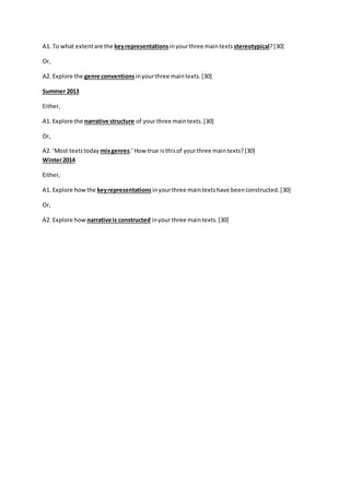 A1. To what extent are the key representations in your three main texts stereotypical? [30] 
Or, 
A2. Explore the genre conventions in your three main texts. [30] 
Summer 2013 
Either, 
A1. Explore the narrative structure of your three main texts. [30] 
Or, 
A2. ‘Most texts today mix genres.’ How true is this of your three main texts? [30] 
Winter 2014 
Either, 
A1. Explore how the key representations in your three main texts have been constructed. [30] 
Or, 
A2. Explore how narrative is constructed in your three main texts. [30] 
 
