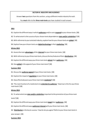 SECTION B: INDUSTRY AND AUDIENCE 
Answer two questions from this section, using a different media industry for each. 
You must refer to the three main texts you have studied in each answer. 
2011 
B1. Explore the different ways in which audiences and/or users respond to your chosen texts. [30] 
B2. To what extent is the success of your chosen texts dependent on stars and/or celebrities? [30] 
B3. With reference to your selected industry, explore how far your chosen texts are global. [30] 
B4. Explore how your chosen texts use digital technology in their marketing. [30] 
Winter 2012 
B1. Assess the main advantages of the internet for your three main texts. [30] 
B2. With reference to your three main texts, discuss the key features of their distribution. [30] 
B3. Explore the different ways your three main texts attract their audiences. [30] 
B4. How global is the appeal of your three main texts? [30] 
Summer 2012 
B1. Discuss the audience appeal of your three main texts. [30] 
B2. Explore the impact of regulation on your three main texts. [30] 
B3. How effectively were your three main texts marketed? [30] 
B4. ‘The main function of a media text is to entertain its audience.’ How true is this for your three 
main texts? [30] 
Winter 2013 
B1. To what extent are stars and/or celebrities important to the promotion of your three main 
texts? [30] 
B2. Explore the different ways your three main texts target their audiences. [30] 
B3. Explore the different ways audiences interact with your three main texts. [30] 
B4. ‘Distribution is the key to success.’ How far do you agree? Refer to your three main texts in 
your answer. [30] 
Summer 2013 
 