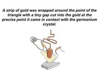 A strip of gold was wrapped around the point of the
triangle with a tiny gap cut into the gold at the
precise point it came in contact with the germanium
crystal.
 