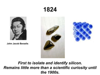 1824
John Jacob Berzelis
First to isolate and identify silicon.
Remains little more than a scientific curiosity until
the 1900s.
 
