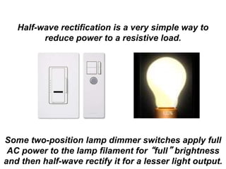 Half-wave rectification is a very simple way to
reduce power to a resistive load.
Some two-position lamp dimmer switches apply full
AC power to the lamp filament for “full” brightness
and then half-wave rectify it for a lesser light output.
 