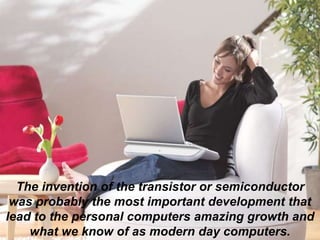 The invention of the transistor or semiconductor
was probably the most important development that
lead to the personal computers amazing growth and
what we know of as modern day computers.
 