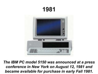 1981
The IBM PC model 5150 was announced at a press
conference in New York on August 12, 1981 and
became available for purchase in early Fall 1981.
 