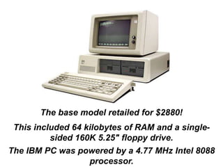 The base model retailed for $2880!
This included 64 kilobytes of RAM and a single-
sided 160K 5.25" floppy drive.
The IBM PC was powered by a 4.77 MHz Intel 8088
processor.
 