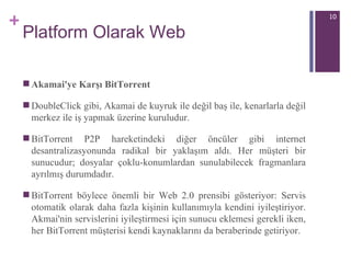 Platform Olarak Web Akamai'ye Karşı BitTorrent DoubleClick gibi, Akamai de kuyruk ile değil baş ile, kenarlarla değil merkez ile iş yapmak üzerine kuruludur. BitTorrent P2P hareketindeki diğer öncüler gibi internet desantralizasyonunda radikal bir yaklaşım aldı. Her müşteri bir sunucudur; dosyalar çoklu-konumlardan sunulabilecek fragmanlara ayrılmış durumdadır.  BitTorrent böylece önemli bir Web 2.0 prensibi gösteriyor: Servis otomatik olarak daha fazla kişinin kullanımıyla kendini iyileştiriyor. Akmai'nin servislerini iyileştirmesi için sunucu eklemesi gerekli iken, her BitTorrent müşterisi kendi kaynaklarını da beraberinde getiriyor.  