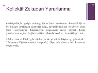 Kollektif Zekadan Yararlanma Wikipedia, bir girişin herhangi bir kullanıcı tarafından eklenebildiği ve bir başkası tarafından düzeltilebildiği, güvenilir radikal tecrübeleri olan, Eric Raymond'un hükümlerini uygulayan (açık kaynak kodlu yazılımların orjinal bağlamda fikir babasıdır) online bir ansiklopedidir. del.ici.ous ve Flickr gibi siteler (bu iki şirket de büyük ilgi görmüştür) “folksonomi”(taxonominin karşıtıdır) diye adlandırılan bir kavramın öncüleridir.  