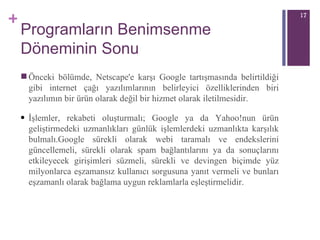 Programların Benimsenme Döneminin Sonu Önceki bölümde, Netscape'e karşı Google tartışmasında belirtildiği gibi internet çağı yazılımlarının belirleyici özelliklerinden biri yazılımın bir ürün olarak değil bir hizmet olarak iletilmesidir.  İşlemler ,  rekabeti oluşturmalı; Google ya da Yahoo!nun ürün geliştirmedeki uzmanlıkları günlük işlemlerdeki uzmanlıkta karşılık bulmalı.Google sürekli olarak webi taramalı ve endekslerini güncellemeli, sürekli olarak spam bağlantılarını ya da sonuçlarını etkileyecek girişimleri süzmeli, sürekli ve devingen biçimde yüz milyonlarca eşzamansız kullanıcı sorgusuna yanıt vermeli ve bunları eşzamanlı olarak bağlama uygun reklamlarla eşleştirmelidir. 