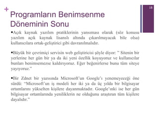 Programların Benimsenme Döneminin Sonu Açık kaynak yazılım pratiklerinin yansıması olarak (söz konusu yazılım açık kaynak lisanslı altında çıkarılmayacak bile olsa) kullanıcılara ortak-geliştirici gibi davranılmalıdır.  Büyük bir çevrimiçi servisin web geliştiricisi şöyle diyor: ”  Sitenin bir yerlerine her gün bir ya da iki yeni özellik koyuyoruz ve kullanıcılar bunları benimsemezse kaldırıyoruz. Eğer beğenirlerse bunu tüm siteye yayıyoruz.” Bir  Zdnet  bir  yazısında Microsoft’un Google’ı  y enemeyeceği öne sürdü: “ Microsoft’un iş modeli her iki ya da üç yılda bir bilgisayar ortamlarını yükselten kişilere dayanmaktadır. Google’ınki ise her gün bilgisayar ortamlarında yeniliklerin ne olduğunu araştıran tüm kişilere dayalıdır.” 