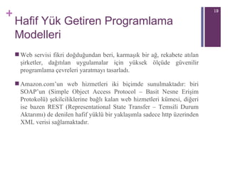 Hafif Yük Getiren Programlama Modelleri Web servisi fikri doğduğundan beri, karmaşık bir ağ ,  rekabete atılan şirketler, dağıtılan uygulamalar için yüksek ölçüde güvenilir programlama çevreleri   yaratmayı tasarladı.  Amazon.com’un web hizmetleri iki biçimde sunulmaktadır: biri SOAP’un (Simple Object Access Protocol – Basit Nesne Erişim Protokolü) şekilciliklerine bağlı kalan web hizmetleri kümesi, diğeri ise bazen REST (Representational State Transfer – Temsili Durum Aktarımı) de denilen hafif yüklü bir yaklaşımla sadece http üzerinden XML verisi sağlamaktadır.  