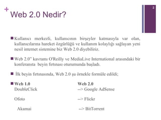 Web 2.0 Nedir? Kullanıcı merkezli, kullanıcının birşeyler katmasıyla var olan, kullanıcılarına hareket özgürlüğü ve kullanım kolaylığı sağlayan yeni nesil internet sistemine biz Web 2.0 diyebiliriz. Web 2.0” kavramı O'Reilly ve MediaLive International arasındaki bir konferansta  beyin fırtınası oturumunda başladı.  İlk beyin fırtınasında, Web 2.0 şu örnekle formüle edildi; Web 1.0     Web 2.0     D o ubleClick    --> Google AdSense  Ofoto  --> Flickr  Akama i      --> BitTorrent 