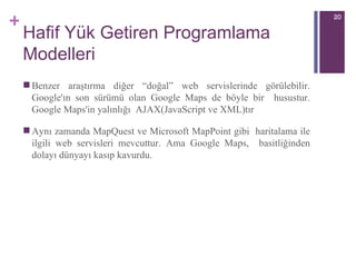 Hafif Yük Getiren Programlama Modelleri B enzer araştırma   diğer “doğal” web servislerinde görülebilir. Google'ın son sürümü olan Google Maps de böyle bir  husustur. Google Maps'in yalınlığı  AJAX(JavaScript ve XML) tır Aynı zamanda MapQuest ve Microsoft MapPoint gibi  haritalama ile ilgili web servisleri mevcuttu r . Ama Google Maps,  basitliğinden dolayı dünyayı kasıp kavurdu.  