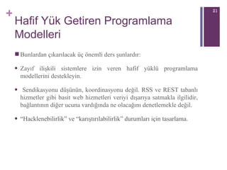 Hafif Yük Getiren Programlama Modelleri Bunlardan çıkarılacak üç önemli ders şunlardır: Zayıf ilişkili sistemlere izin veren hafif yüklü programlama modellerini destekleyin. Sendikasyonu düşünün, koordinasyonu değil. RSS ve REST tabanlı hizmetler gibi basit web hizmetleri veriyi dışarıya satmakla ilgilidir, bağlantının diğer ucuna vardığında ne olacağını denetlemekle değil. “ Hacklenebilirlik” ve “karıştırılabilirlik” durumları için tasarlama.  