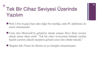 Tek Bir Cihaz Seviyesi Üzerinde Yazılım Web 2.0'ın övgüyü hak eden diğer bir özelliği, artık PC platformu ile sınırlı olmamasıdır Uzun süre Microsoft’ta geliştirici olarak çalışan Dave Stutz tavsiye olarak şunun altını çizdi: “Tek bir cihaz seviyesinin üstünde yazılan faydalı yazılım yüksek marjların gelişini uzun süre elinde tutacak.” Bugüne dek iTunes bu ilkenin en iyi örneğini oluşturmuştur.  