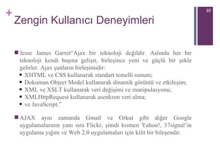 Zengin Kullanıcı Deneyimleri Jesse James Garret“Ajax bir teknoloji değildir. Aslında her bir teknoloji kendi başına gelişir, birleşince yeni ve güçlü bir şekle gelirler. Ajax şunların birleşimidir:  XHTML ve CSS kullanarak standart temelli sunum;  Dokuman Object Model kullanarak dinamik görüntü ve etkileşim; XML ve XSLT kullanarak veri değişimi ve manipulasyonu;  XMLHttpRequest kullanarak asenkron veri alma;  ve JavaScript.” A JAX aynı zamanda Gmail ve Orkut gibi diğer Google uygulamalarının yanı sıra Flickr, şimdi kısmen Yahoo!, 37signal’in uygulama yığını ve Web 2.0 uygulamaları için kilit bir bileşendir.  