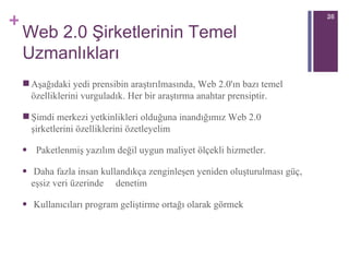 Web 2.0 Şirketlerinin Temel Uzmanlıkları Aşağıdaki yedi prensibin araştırılmasında, Web 2.0'ın bazı temel özelliklerini vurguladık. Her bir araştırma anahtar prensiptir. Şimdi merkezi yetkinlikleri olduğuna inandığımız Web 2.0 şirketlerini özelliklerini özetleyelim Paketlenmiş yazılım değil uygun maliyet ölçekli hizmetler. Daha fazla insan kullandıkça zenginleşen yeniden oluşturulması güç, eşsiz veri üzerinde  denetim Kullanıcıları program geliştirme ortağı olarak görmek 