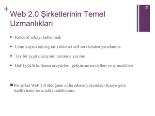 Web 2.0 Şirketlerinin Temel Uzmanlıkları Kolektif zekayı kullanmak Uzun kuyrukta(long tail) tüketici self servisinden yararlanma Tek bir aygıt düzeyinin üzerinde yazılım Hafif yüklü kullanıcı arayüzleri, geliştirme modelleri ve iş modelleri Bir şirket Web 2.0 olduğunu iddia ederse yukarıdaki listeye göre özelliklerini teste tabi tutabilirsiniz. 