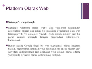 Platform Olarak Web Netscape'e Karşı Google Netscape “Platform olarak Web”i eski yazılı mlar  bakımından çerçeveledi: onların ana ürünü bir masaüstü uygulaması olan web tarayıcılarıydı, ve stratejileri yüksek fiyatlı sunucu ürünleri için bir pazar kurmak amacıyla tarayıcı pazarındaki üstünlüklerini kullanmaktı. Bunun aksine Google doğal bir web uygulaması olarak hayatına başladı, hiçbirzaman satılmadı veya paketlenmedi, ancak müşterilerin servisleri kullanabilmesi için doğrudan veya dolaylı olarak ödeme yapması ile bir servis olarak kullanılmaya başlandı.  