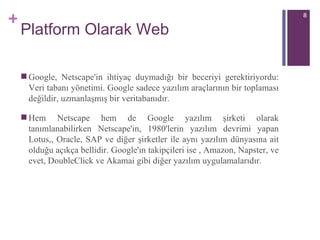 Platform Olarak Web Google, Netscape'in ihtiyaç duymadığı bir beceriyi gerektiriyordu: Veri tabanı yönetimi. Google sadece yazılım araçlarının bir toplaması değildir, uzmanlaşmış bir veritabanıdır.  Hem Netscape hem de Google yazılım şirketi olarak tanımlanabilirken Netscape'in, 1980'lerin yazılım devrimi yapan Lotus,, Oracle, SAP ve diğer şirketler ile aynı yazılım dünyasına ait olduğu açıkça bellidir. Google'ın takipçileri ise , Amazon, Napster, ve evet, DoubleClick ve Akamai gibi diğer yazılım uygulamalarıdır. 