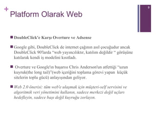 Platform Olarak Web DoubleClick'e Karşı Overture ve Adsense Google gibi, DoubleClick de internet çağının asıl çocuğudur ancak DoubleClick 90'larda “web yayıncılıktır, katılım değildir “ görüşüne katılarak kendi iş modeli ni  kısıtladı. Overture ve Google'ın başarısı Chris Anderson'un atfettiği “uzun kuyruk(the long tail)”(web içeriğini toplama görevi yapan  küçük sitelerin toplu gücü) anlayışından geliyor.  Web 2.0 önerisi: tüm web'e ulaşmak için müşteri-self servisini ve algoritmik veri yönetimini kullanın, sadece merkezi değil uçları hedefleyin, sadece başı değil kuyruğu zorlayın. 