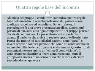 Quattro regole base dell’incontro 
 All’inizio del gruppo il conduttore comunica quattro regole 
base dell’incontro: il segreto professionale, parlare senza 
giudicare, ascoltare ed accogliere. Dopo di che ogni 
partecipante fa una breve presentazione di se, dopo si può 
parlare di qualsiasi cosa ogni componente del gruppo pensa e 
decide di comunicare. La presentazione è importante in 
quanto il paziente che arriva in reparto spesso è disorientato. 
Pensa che tranne lui tutti gli altri pazienti sono “pazzi” e 
invece scopre e conosce persone che come lui condividono un 
momento difficile della propria vicenda umana. Questo rito di 
presentazione crea subito un “clima di condivisione”. Il 
conduttore nel favorire la libera comunicazione aiuta il 
gruppo alla ricerca di un senso di ciò che si dice e di ciò va 
succedendo nel qui e ora 
 
