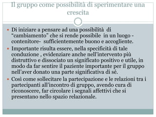 Il gruppo come possibilità di sperimentare una 
crescita 
 Di iniziare a pensare ad una possibilità di 
“cambiamento” che si rende possibile in un luogo - 
contenitore- sufficientemente buono e accogliente. 
 Importante risulta essere, nella specificità di tale 
conduzione , evidenziare anche nell’intervento più 
distruttivo e dissociato un significato positivo e utile, in 
modo da far sentire il paziente importante per il gruppo 
nell’aver donato una parte significativa di sé. 
 Così come sollecitare la partecipazione e le relazioni tra i 
partecipanti all’incontro di gruppo, avendo cura di 
riconoscere, far circolare i segnali affettivi che si 
presentano nello spazio relazionale. 
 