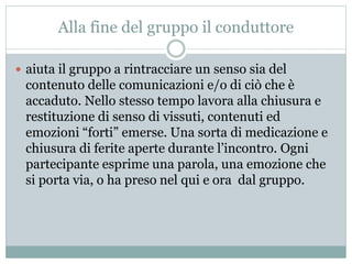 Alla fine del gruppo il conduttore 
 aiuta il gruppo a rintracciare un senso sia del 
contenuto delle comunicazioni e/o di ciò che è 
accaduto. Nello stesso tempo lavora alla chiusura e 
restituzione di senso di vissuti, contenuti ed 
emozioni “forti” emerse. Una sorta di medicazione e 
chiusura di ferite aperte durante l’incontro. Ogni 
partecipante esprime una parola, una emozione che 
si porta via, o ha preso nel qui e ora dal gruppo. 
 