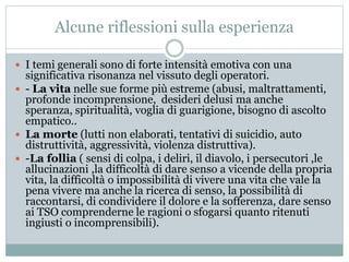 Alcune riflessioni sulla esperienza 
 I temi generali sono di forte intensità emotiva con una 
significativa risonanza nel vissuto degli operatori. 
 - La vita nelle sue forme più estreme (abusi, maltrattamenti, 
profonde incomprensione, desideri delusi ma anche 
speranza, spiritualità, voglia di guarigione, bisogno di ascolto 
empatico.. 
 La morte (lutti non elaborati, tentativi di suicidio, auto 
distruttività, aggressività, violenza distruttiva). 
 -La follia ( sensi di colpa, i deliri, il diavolo, i persecutori ,le 
allucinazioni ,la difficoltà di dare senso a vicende della propria 
vita, la difficoltà o impossibilità di vivere una vita che vale la 
pena vivere ma anche la ricerca di senso, la possibilità di 
raccontarsi, di condividere il dolore e la sofferenza, dare senso 
ai TSO comprenderne le ragioni o sfogarsi quanto ritenuti 
ingiusti o incomprensibili). 
 